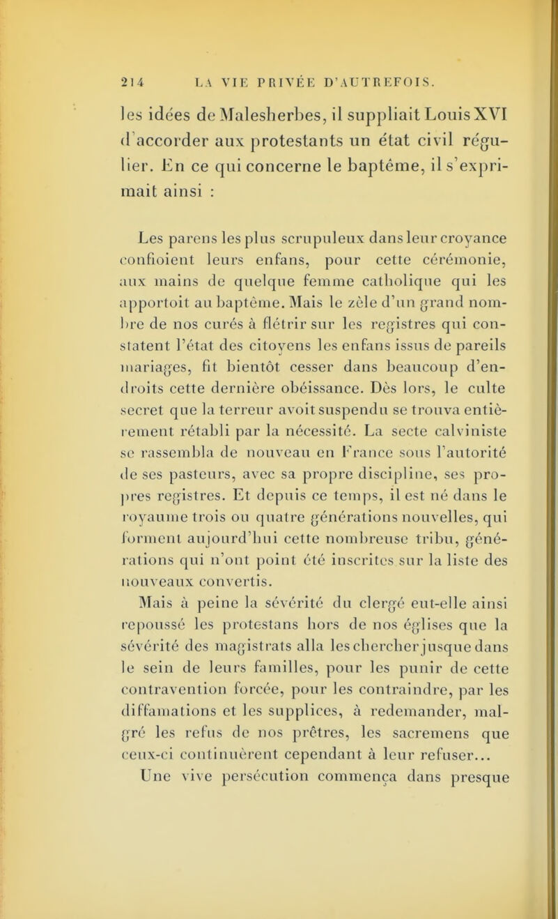 les idées de Malesherbes, il suppliait LouisXVI d accorder aux protestants un état civil régu- lier. En ce qui concerne le baptême, il s'expri- mait ainsi : Les parens les plus scrupuleux dans leur croyance confioient leurs enfans, pour cette cérémonie, aux mains de quelque femme catholique qui les apportoit au baptême. Mais le zèle d'un grand nom- lire de nos curés à flétrir sur les registres qui con- sultent l'état des citoyens les enfans issus de pareils mariages, fit bientôt cesser dans beaucoup d'en- droits cette dernière obéissance. Dès lors, le culte secret que la terreur avoit suspendu se trouva entiè- rement rétabli par la nécessité. La secte calviniste se rassembla de nouveau en France sous l'autorité de ses pasteurs, avec sa propre discipline, ses pro- pres registres. Et depuis ce temps, il est né dans le royaume trois ou quatre générations nouvelles, qui forment aujourd'hui cette nombreuse tribu, géné- rations qui n'ont point été inscrites sur la liste des nouveaux convertis. Mais à peine la sévérité du clergé eut-elle ainsi repoussé les protestans hors de nos églises que la sévérité des magistrats alla les chercher jusque dans le sein de leurs familles, pour les punir de cette contravention forcée, pour les contraindre, par les diffamations et les supplices, à redemander, mal- gré les refus de nos prêtres, les sacremens que ceux-ci continuèrent cependant à leur refuser... Une vive persécution commença dans presque