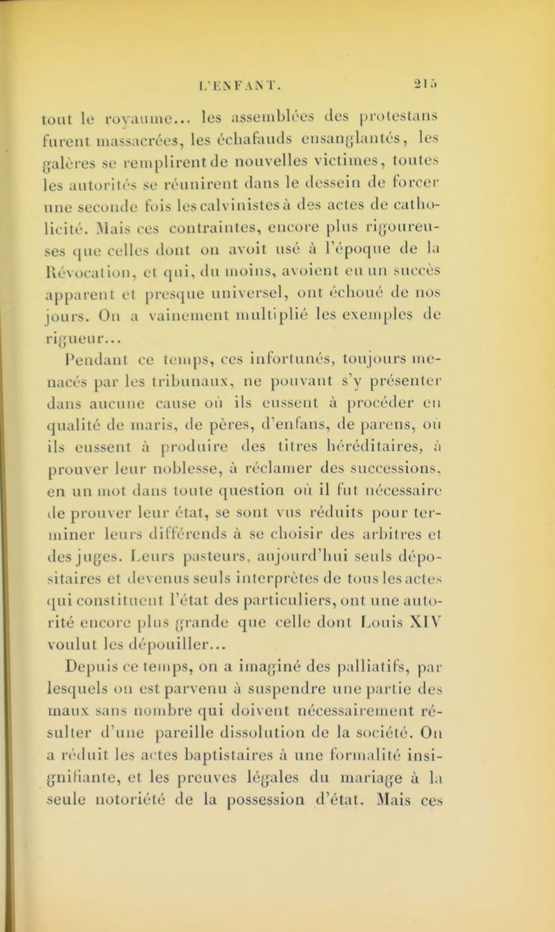 tout le royaume... les assemblées des protestans J * furent massacrées, les échafauds ensanglantés, les galères se remplirent de nouvelles victimes, toutes les autorités se réunirent dans le dessein de forcer une seconde fois les calvinistes ù des actes de catho- licité. Mais ces contraintes, encore plus rigoureu- ses que celles dont on avoit usé à l'époque de la Révocation, e1 qui, du moins, avoient eu un succès apparent el presque universel, ont échoué de nos jours. On a vainement multiplié les exemples de rigueu r... Pendant ce temps, ces infortunés, toujours me- nacés par les tribunaux, ne pouvant s'y présenter dans aucune cause où ils eussent à procéder eu qualité de maris, de pères, d'en fans, de parens, ou ils eussent à produire des titres héréditaires, à prouver leur noblesse, à réclamer des successions, en un mot dans toute question où il fut nécessaire de prouver leur état, se sont vus réduits pour ter- miner leurs différends à se choisir des arbitres et des juges. Leurs pasteurs, au jourd'hui seuls dépo- sitaires et devenus seuls interprètes de tous les actes qui constituent l'état des particuliers, ont une auto- rité encore plus grande que celle dont Louis XIV voulut les dépouiller... Depuis ce temps, on a imaginé des palliatifs, par lesquels ou est parvenu à suspendre une partie des maux sans nombre qui doivent nécessairement ré- sulter d'une pareille dissolution de la société. Ou a réduit les actes baptistaires à une formalité insi- gnifiante, et les preuves Légales du mariage à la seule notoriété de la possession d'état. Mais ces