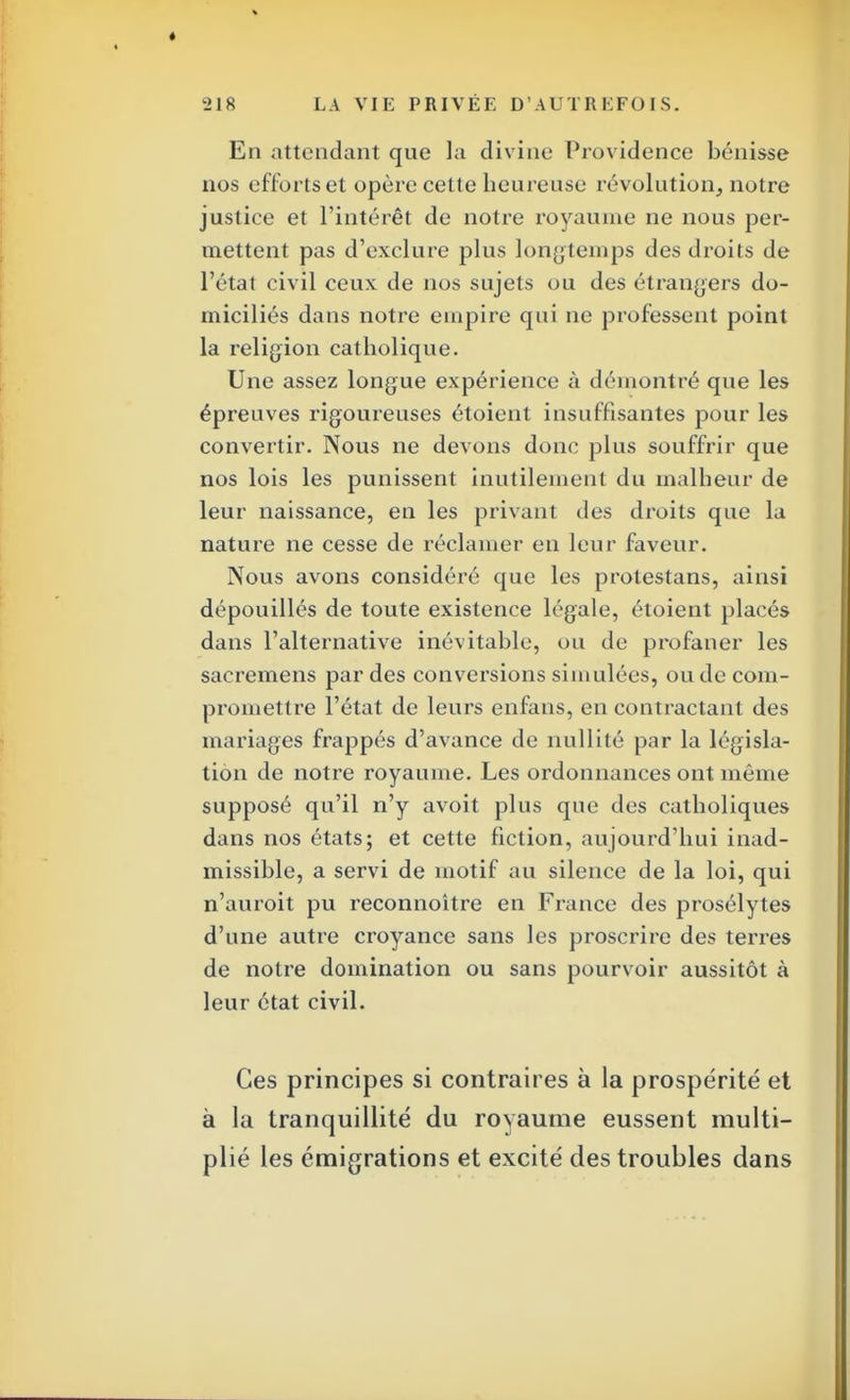 En attendant que la divine Providence bénisse nos efforts et opère cette heureuse révolution, notre justice et l'intérêt de notre royaume ne nous per- mettent pas d'exclure plus longtemps des droits de l'état civil ceux de nos sujets ou des étrangers do- miciliés dans notre empire qui ne professent point la religion catholique. Une assez longue expérience à démontré que les épreuves rigoureuses étoient insuffisantes pour les convertir. Nous ne devons donc plus souffrir que nos lois les punissent inutilement du malheur de leur naissance, en les privant des droits que la nature ne cesse de réclamer en leur faveur. Nous avons considéré que les protestans, ainsi dépouillés de toute existence légale, étoient placés dans l'alternative inévitable, ou de profaner les sacremens par des conversions simulées, ou de com- promettre l'état de leurs enfans, en contractant des mariages frappés d'avance de nullité par la législa- tion de notre royaume. Les ordonnances ont même supposé qu'il n'y avoit plus que des catholiques dans nos états; et cette fiction, aujourd'hui inad- missible, a servi de motif au silence de la loi, qui n'auroit pu reconnoitre en France des prosélytes d'une autre croyance sans les proscrire des terres de notre domination ou sans pourvoir aussitôt à leur état civil. Ces principes si contraires à la prospérité et à la tranquillité du royaume eussent multi- plié les émigrations et excité des troubles dans