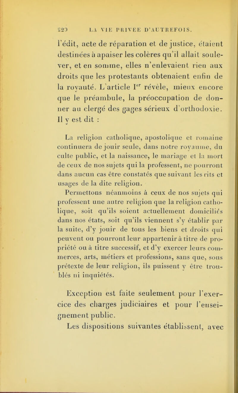 I edit, acte de réparation et de justice, étaient destinées à apaiser les colères qu'il allait soule- ver, et en somme, elles n'enlevaient rien aux droits que les protestants obtenaient enfin de la royauté. L'article Ier révèle, mieux encore que le préambule, la préoccupation de don- ner au clergé des gages sérieux d'orthodoxie. II v est dit : La religion catholique, apostolique et romaine continuera de jouir seule, dans notre royaume, du culte public, et la naissance, le mariage el la mort de ceux de nos sujets qui la professent, ne pourront dans aucun cas être constatés que suivant les rits et usages de la dite religion. Permettons néanmoins à ceux de nos sujets qui professent une autre religion que la religion catho- lique, soit qu'ils soient actuellement domiciliés dans nos états, soit qu'ils viennent s'y établir par la suite, d'y jouir de tous les biens et droits qui peuvent ou pourront leur appartenir à titre de pro- priété ou à titre successif, et d'y exercer leurs com- merces, arts, métiers et professions, sans que, sous prétexte de leur religion, ils puissent v être trou- blés ni inquiétés. Exception est laite seulement pour l'exer- cice des charges judiciaires et pour l'ensei- gnement public. Les dispositions suivantes établissent, avec