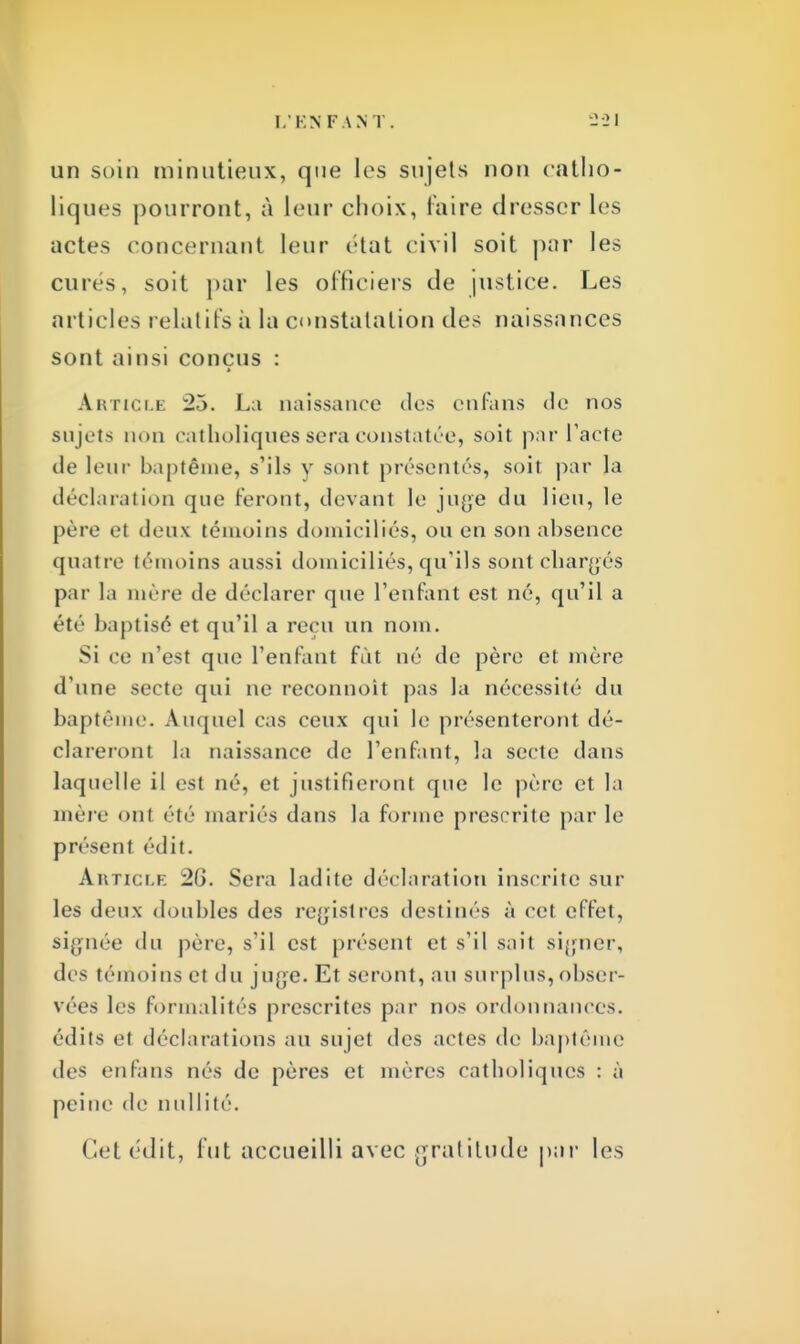un soin minutieux, que les sujets non catho- liques pourront, à leur choix, faire dresser les actes concernant leur état civil soit par les cures, soit par les officiers de justice. Les articles relatifs à la constatation des naissances sont ainsi conçus : Article La naissance des cnfans de nos sujets non catholiques sera constatée, soit par l'acte de leur baptême, s'ils y sont présentés, soit par la déclaration que feront, devant le juge du lieu, le père et deux témoins domiciliés, ou en son absence qnatre témoins aussi domiciliés, qu'ils sont chargés par la mère de déclarer que l'enfant est né, qu'il a été baptisé et qu'il a reçu un nom. Si ce n'est que l'enfant fût né de père et mère d'une secte qui ne reconnoit pas la nécessité du baptême. Auquel cas ceux qui le présenteront dé- clareront la naissance de l'enfant, la secte dans laquelle il est né, et justifieront que le père et la mère oui été mariés dans la forme prescrite par le présent édit. Article 26. Sera ladite déclaration inscrite sur les deux doubles des registres destinés à cet effet, signée du père, s'il est présent et s'il sait signer, des témoins et du juge. Et seront, au surplus, obser- vées les formalités prescrites par nos ordonnances, édits et déclarations au sujet des actes de baptême des en fans nés de pères et mères catholiques : à peine de nullité. Cet édit, fut accueilli avec gratitude par les
