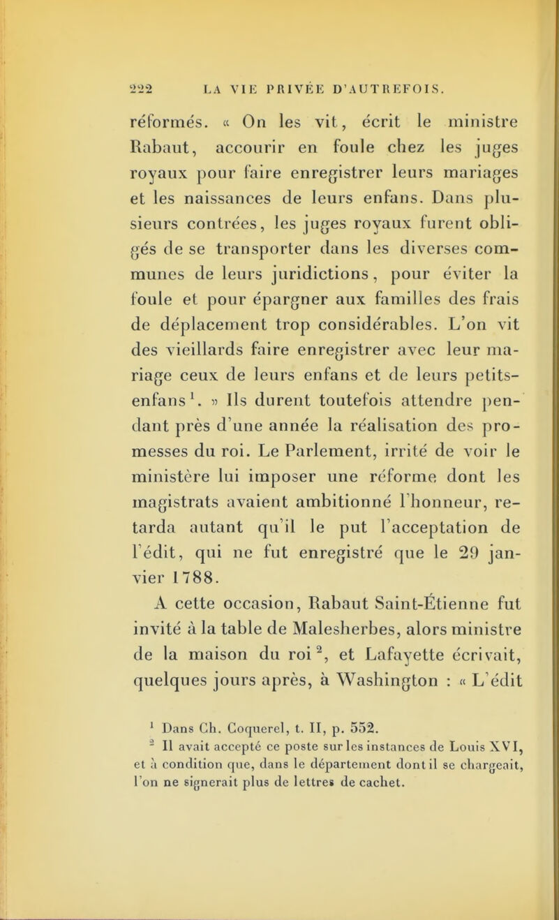 réformés. « On les vit, écrit le ministre Rabaut, accourir en foule chez les juges royaux pour faire enregistrer leurs mariages et les naissances de leurs enfans. Dans plu- sieurs contrées, les juges royaux furent obli- gés de se transporter dans les diverses com- munes de leurs juridictions, pour éviter la foule et pour épargner aux familles des frais de déplacement trop considérables. L'on vit des vieillards faire enregistrer avec leur ma- riage ceux de leurs enfans et de leurs petits- enfans1. » Ils durent toutefois attendre pen- dant près d'une année la réalisation des pro- messes du roi. Le Parlement, irrité de voir le ministère lui imposer une réforme dont les magistrats avaient ambitionné l'honneur, re- tarda autant qu'il le put l'acceptation de l'édit, qui ne fut enregistré que le 29 jan- vier 1788. À cette occasion, Rabaut Saint-Étienne fut invité à la table de Malesherbes, alors ministre de la maison du roi2, et Lafayette écrivait, quelques jours après, à Washington : « L'édit 1 Dans Ch. Coquerel, t. II, p. 552.  Il avait accepté ce poste sur les instances de Louis XVI, et à condition que, dans le département dont il se chargeait, l'on ne signerait plus de lettres de cachet.