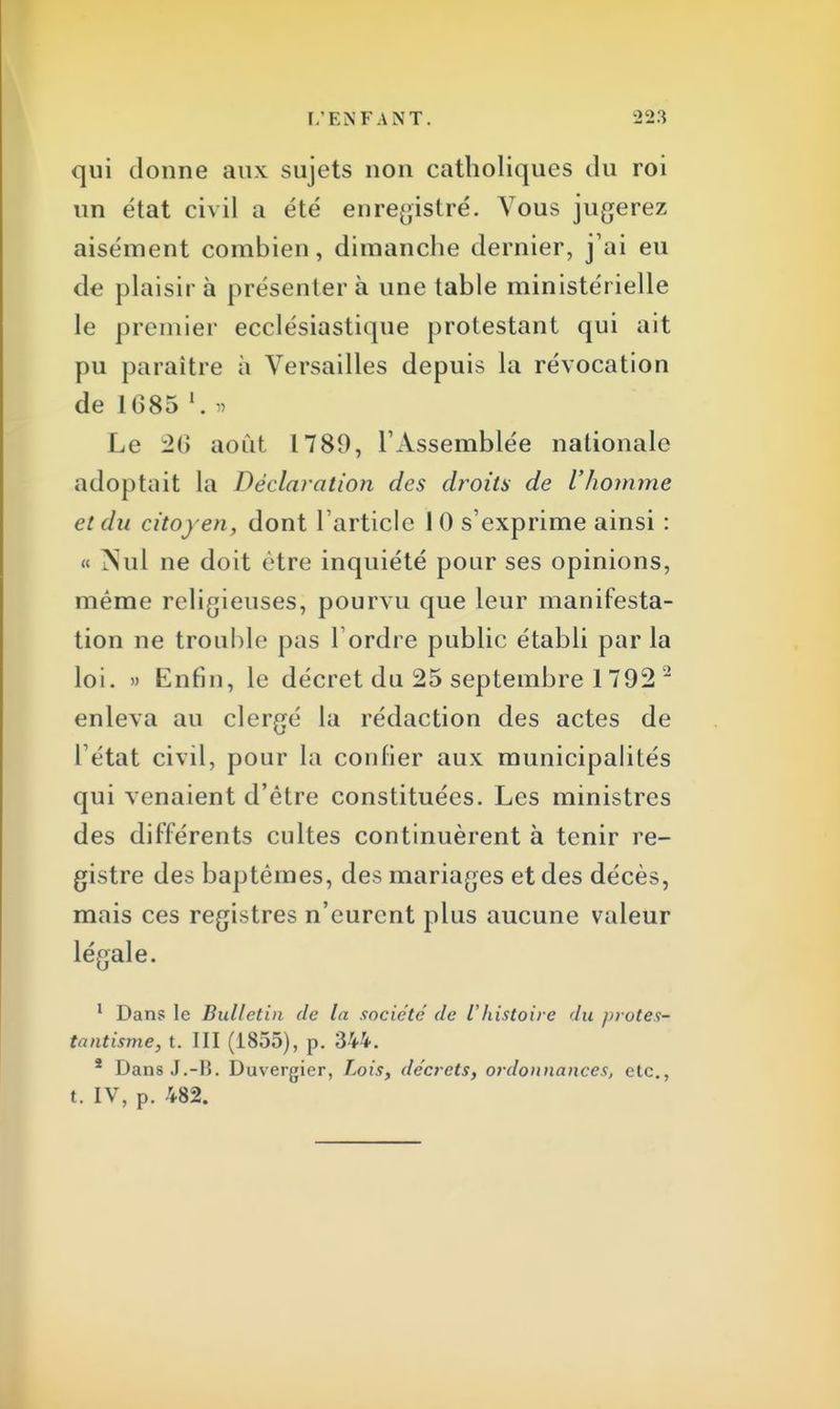 qui donne aux sujets non catholiques du roi un état civil a été enregistré. Vous jugerez aisément combien, dimanche dernier, j'ai eu de plaisir à présenter à une table ministérielle le premier ecclésiastique protestant qui ait pu paraître à Versailles depuis la révocation de 1685 l. » Le 26 août 1789, l'Assemblée nationale adoptait la Déclaration des droits de l'homme et du citoyen, dont l'article 1 0 s'exprime ainsi : « Nul ne doit être inquiété pour ses opinions, même religieuses, pourvu que leur manifesta- tion ne trouble pas Tordre public établi par la loi. » Enfin, le décret du 25 septembre 1792 1 enleva au clergé la rédaction des actes de l'état civil, pour la confier aux municipalités qui venaient d'être constituées. Les ministres des différents cultes continuèrent à tenir re- gistre des baptêmes, des mariages et des décès, mais ces registres n'eurent plus aucune valeur légale. 1 Dans le Bulletin de la société de l'histoire du //rotes- tantisme, t. III (1855), p. 344. * Dans J.-H. Duvergier, Lois, décrets, ordonnances, etc., t. IV, p. 482.