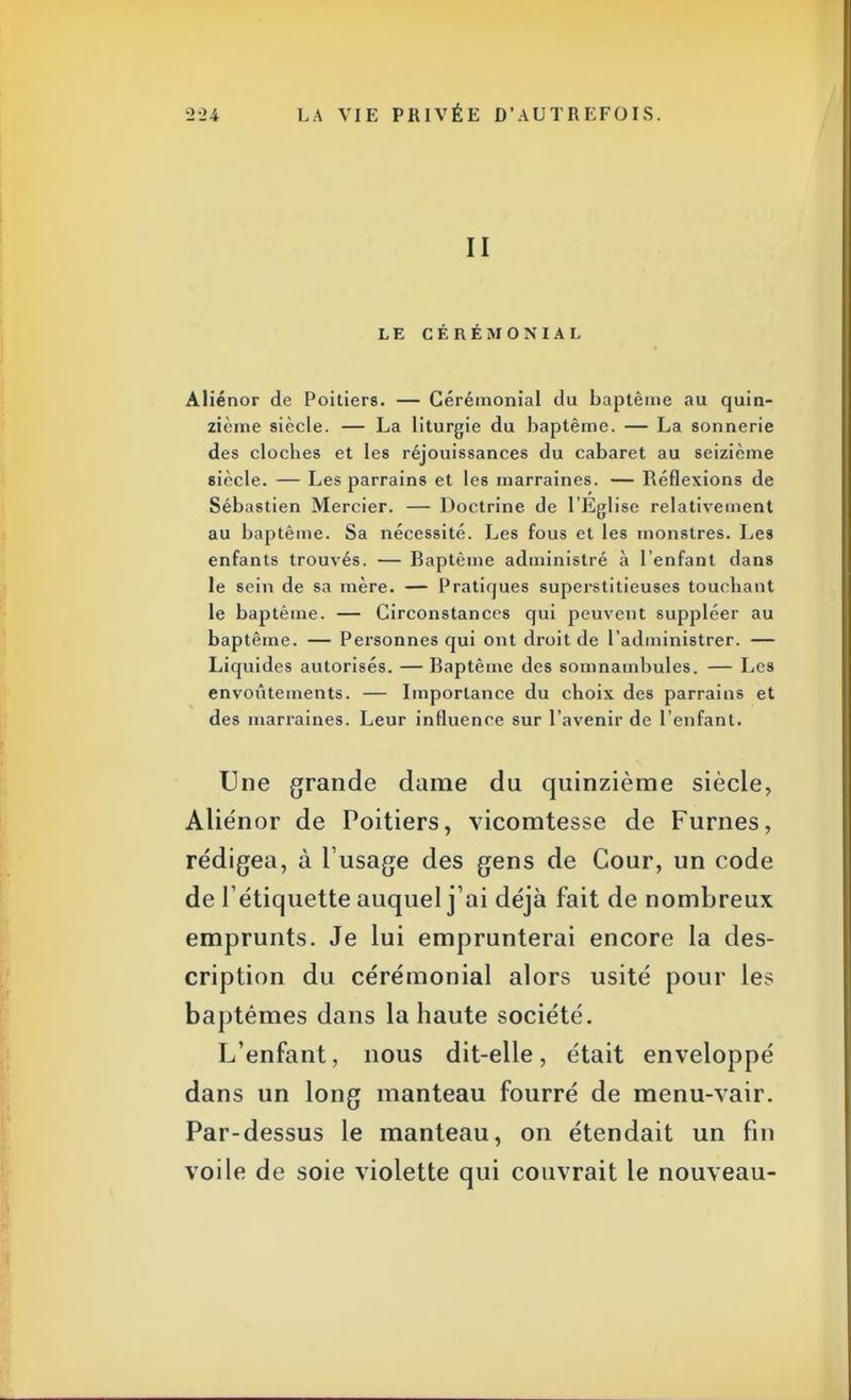 II LE CÉRÉMONIAL Aliénor de Poitiers. — Cérémonial du baptême au quin- zième siècle. — La liturgie du baptême. — La sonnerie des cloches et les réjouissances du cabaret au seizième siècle. — Les parrains et les marraines. — Réflexions de Sébastien Mercier. — Doctrine de l'Eglise relativement au baptême. Sa nécessité. Les fous et les monstres. Les enfants trouvés. — Baptême administré à l'enfant clans le sein de sa mère. — Pratiques superstitieuses touchant le baptême. — Circonstances qui peuvent suppléer au baptême. — Personnes qui ont droit de l'administrer. — Liquides autorisés. —Baptême des somnambules. — Les envoûtements. — Importance du choix des parrains et des marraines. Leur influence sur l'avenir de l'enfant. Une grande dame du quinzième siècle, Aliénor de Poitiers, vicomtesse de Furnes, rédigea, à l'usage des gens de Cour, un code de l'étiquette auquel j'ai déjà fait de nombreux emprunts. Je lui emprunterai encore la des- cription du cérémonial alors usité pour les baptêmes dans la haute société. L'enfant, nous dit-elle, était enveloppé dans un long manteau fourré de menu-vair. Par-dessus le manteau, on étendait un fin voile de soie violette qui couvrait le nouveau-