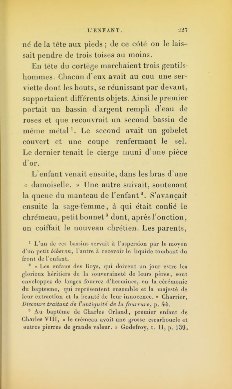 né de la tête aux pieds ; de ce côté on le lais- sait pendre de trois toises au moins. En tête du cortège marchaient trois gentils- hommes. Chacun d'eux avait au cou une ser- viette dont les bouts, se réunissant par devant, supportaient différents objets. Ainsi le premier portait un bassin d'argent rempli d'eau de roses et que recouvrait un second bassin de même métal1. Le second avait un gobelet couvert et une coupe renfermant le sel. Le dernier tenait le cierge muni d'une pièce d'or. L'enfant venait ensuite, dans les bras d'une « damoiselle. » Une autre suivait, soutenant la queue du manteau de l'enfant2. S'avançait ensuite la sage-femme, à qui était confié le chrémeau, petit bonnet3 dont, après l'onction, on coiffait le nouveau chrétien. Les parents, 1 L'un de ces bassins servait à l'aspersion par le moyen d'un petit biberon, l'autre à recevoir le liquide tombant du front de l'enfant. a « Les enfans des Roys, qui doivent un jour estre les glorieux héritiers de la souveraineté de leurs pères, sont enveloppez de langes fourrez d'hermines, en la cérémonie du baptesme, qui représentent ensemble et la majesté de leur extraction et la beauté de leur innocence. » Charrier, Discours traitant de iantiquité de la fourrure, p. 44. 3 Au baptême de Charles Orland, premier enfant de Charles VIII, « le crémeau avoit une grosse escarboucle et autres pierres de grande valeur. » Godefroy, t. II, p. 139.