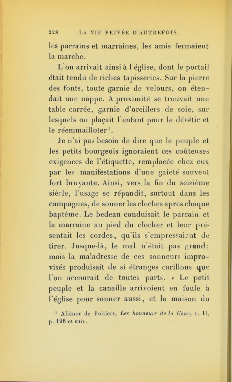 les parrains et marraines, les amis fermaient la marche. L'on arrivait ainsi à l'église, dont le portail était tendu de riches tapisseries. Sur la pierre des fonts, toute garnie de velours, on éten- dait une nappe. A proximité se trouvait une table carrée, garnie d'oreillers de soie, sur lesquels on plaçait l'enfant pour le dévêtir et le réemmailloter1. Je n'ai pas besoin de dire que le peuple et les petits bourgeois ignoraient ces coûteuses exigences de l'étiquette, remplacée chez eux par les manifestations d'une gaieté souvent fort bruyante. Ainsi, vers la fin du seizième siècle, l'usage se répandit, surtout dans les campagnes, de sonner les cloches après chaque baptême. Le bedeau conduisait le parrain et la marraine au pied du clocher et leur pré- sentait les cordes, qu'ils s'empressaient de tirer. Jusque-là, le mal n'était pas j;rand: mais la maladresse de ces sonneurs impro- visés produisait de si étranges carillons que l'on accourait de toutes parts. « Le petit peuple et la canaille arrivoient en foule à l'église pour sonner aussi, et la maison du 1 Aliénor de Poitiers, Les honneurs de la Cour, t. Il, p. 196 et suiv.