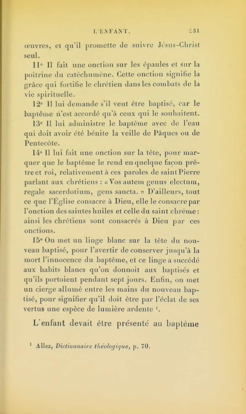 œuvres, et qu'il promette de suivre Jésus-Christ seul. 11° Il fait une onction sur les épaules et sur La poitrine du catéchumène. Cette onction signifie la grâce qui fortifie le chrétien dans les combats de la vie spirituelle. 12° Il lui demande s'il veut être baptisé, car le baptême n'est accordé qu'à ceux qui le souhaitent. 13° Il lui administre le baptême avec de l'eau qui doit avoir été bénite la veille de Pâques ou de Pentecôte. 14° Il lui fait une onction sur la tête, pour mar- quer que le baptême le rend en quelque façon prê- treet roi, relativement à ces paroles de saintPierre parlant aux chrétiens: « Vos autem genus electum, regale sacerdotium, gens sancta. » D'ailleurs, tout ce que l'Église consacre à Dieu, elle le consacre par l'onction des saintes huiles et celle du saint chrême : ainsi les chrétiens sont consacrés à Dieu par ces onctions. 15° On met un linge blanc sur la tête du nou- veau baptisé, pour l'avertir de conserver jusqu'à la mort l'innocence du baptême, et ce linge a succédé aux habits blancs qu'on donnoit aux baptisés et qu'ils portoient pendant sept jours. Enfin, on met un cierge allumé entre les mains du nouveau bap- tisé, pour signifier qu'il doit être par l'éclat de ses vertus une espèce de lumière ardente '. L'enfant devait êlre présenté au baptême Allez, Dictionnaire theologiquc, p. 70.