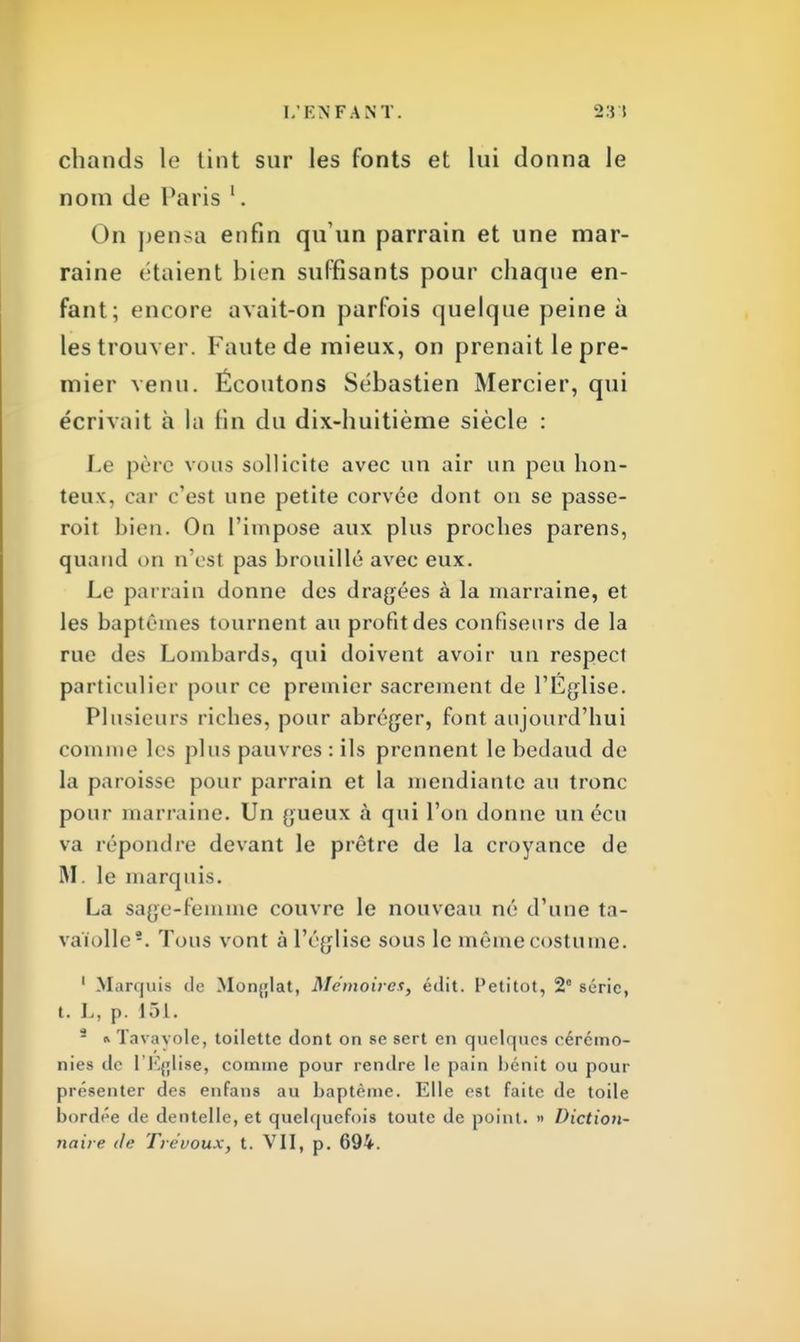 chands le tint sur les fonts et lui donna le nom de Paris 1. On pensa enfin qu'un parrain et une mar- raine étaient bien suffisants pour chaque en- fant; encore avait-on parfois quelque peine à les trouver. Faute de mieux, on prenait le pre- mier venu. Écoutons Sébastien Mercier, qui écrivait h la fin du dix-huitième siècle : Le père vous sollicite avec un air un peu hon- teux, car c'est une petite corvée dont on se passe- roit bien. On l'impose aux plus proches parens, quand on n'est pas brouillé avec eux. Le parrain donne des dragées à la marraine, et les baptêmes tournent au profit des confiseurs de la rue des Lombards, qui doivent avoir un respect particulier pour ce premier sacrement de l'Eglise. Plusieurs riches, pour abréger, font aujourd'hui comme les plus pauvres : ils prennent le bedaud de la paroisse pour parrain et la mendiante au tronc pour marraine. Un gueux à qui l'on donne un écu va répondre devant le prêtre de la croyance de M. le marquis. La sage-femme couvre le nouveau né d'une ta- va'iolle*. Tous vont à l'église sous le même costume. 1 Marquis de Monglat, Mémoires, édit. Petitot, 2° série, t. L, p. 151. * i Tavavole, toilette dont on se sert en quelques cérémo- nies de l'Eglise, comme pour rendre le pain bénit ou pour présenter des enfans au baptême. Elle est faite de toile bordée de dentelle, et quelquefois toute de point. » Diction- naire de Trévoux, t. VII, p. 694.
