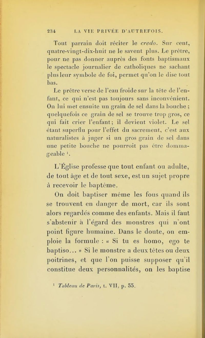 Tout parrain doit réciter le credo. Sur cent, quatre-vingt-dix-huit ne le savent plus. Le prêtre, pour ne pas donner auprès des fonts baptismaux le spectacle journalier de catholiques ne sachant plus leur symbole de foi, permet qu'on le dise toul bas. Le prêtre verse de l'eau froide sur la tête de l'en- fant, ce qui n'est pas toujours sans inconvénient. On lui met ensuite un grain de sel dans la bouche ; quelquefois ce grain de sel se trouve trop gros, ce qui fait crier l'enfant; il devient violet. Le sel étant superflu pour l'effet du sacrement, c'est aux naturalistes à juger si un gros grain de sel dans une petite bouche ne pourroit pas être domma- geable '. L'Église professe que tout enfant ou adulte, de tout âge et de tout sexe, est un sujet propre à recevoir le baptême. On doit baptiser même les fous quand ils se trouvent en danger de mort, car ils sont alors regardés comme des enfants. Mais il faut s'abstenir à l'égard des monstres qui n'ont point figure humaine. Dans le doute, on em- ploie la formule : « Si tu es homo, ego te baptiso... » Si le monstre a deux tètes ou deux poitrines, et que l'on puisse supposer qu'il constitue deux personnalités, on les baptise 1 Tableau de Paris, t. VII, p. 55.