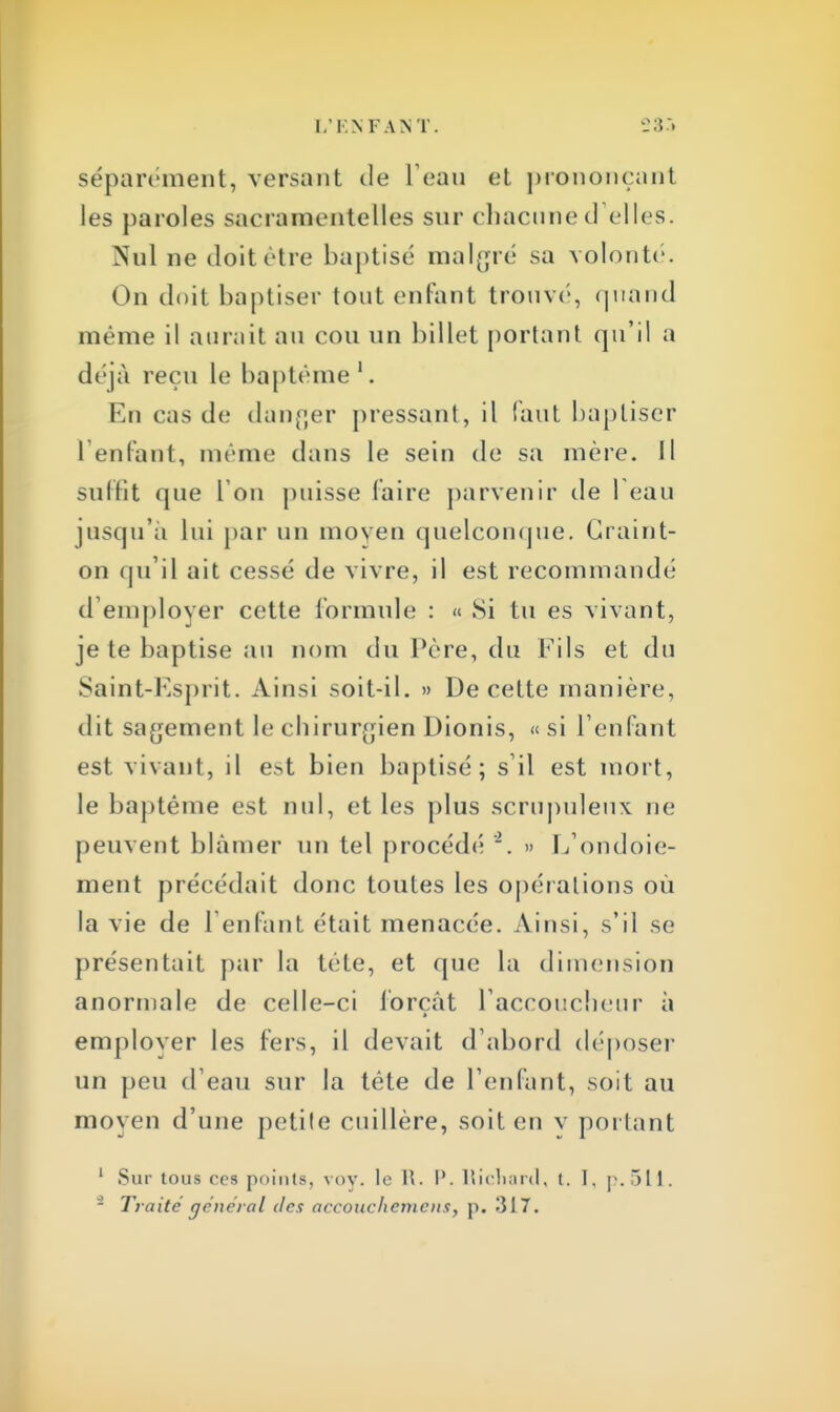 L'ENFANT. 23.'» séparément, versant de l'eau et prononçant les paroles sacramentelles sur chacune d'elles. Nul ne doit être baptisé malgré sa volonté. On doit baptiser tout enfant trouvé, quand même il aurait au cou un billet portant qu'il a déjà reçu le baptême1. En cas de danger pressant, il faut baptiser 1 enfant, même dans le sein de sa mère. Il suffît que I on puisse faire parvenir de l'eau jusqu'à lui par un moyen quelconque. Craint- on qu'il ait cessé de vivre, il est recommandé d'employer cette formule : « Si tu es vivant, je te baptise au nom du Père, du Fils et du Saint-Esprit. Ainsi soit-il. » De cette manière, dit sagement le chirurgien Dionis, « si l'enfant est vivant, il est bien baptisé; s il est mort, le baptême est nul, et les plus scrupuleux ne peuvent blâmer un tel procédé » L'ondoie- ment précédait donc toutes les opérations où la vie de l'enfant était menacée. Ainsi, s'il se présentait par la tête, et que la dimension anormale de celle-ci forçât l'accoucheur à emplover les fers, il devait d'abord déposer un peu d'eau sur la tête de l'enfant, soit au moyen d'une petite cuillère, soit en y portant 1 Sur tous ces points, vov. le R. I'. Richard, t. I, p. 511. 5 Traité général des accoucliemcns, p. 317.