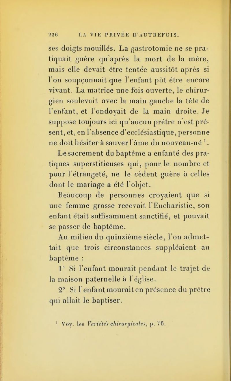 ses doigts mouillés. La gastrotomie ne se pra- tiquait guère qu'après la mort de la mère, mais elle devait être tentée aussitôt après si l'on soupçonnait que l'enfant pût être encore vivant. La matrice une fois ouverte, le chirur- gien soulevait avec la main gauche la lête de l'enfant, et l ondoyait de la main droite. Je suppose toujours ici qu'aucun prêtre n'est pré- sent, et, en l'absence d'ecclésiastique, personne ne doit hésiter à sauver l'âme du nouveau-né 1. Le sacrement du baptême a enfanté des pra- tiques superstitieuses qui, pour le nombre et pour I étrangeté, ne le cèdent guère à celles dont le mariage a été l'objet. Beaucoup de personnes croyaient que si une femme grosse recevait l'Eucharistie, son enfant était suffisamment sanctifié, et pouvait se passer de baptême. Au milieu du quinzième siècle, l'on admet- tait que trois circonstances suppléaient au baptême : 1° Si l'enfant mourait pendant le trajet de la maison paternelle à l'église. 2° Si l'enfant mourait en présence du prêtre qui allait le baptiser. 1 Vov. les Variétés chirurgicales, p. 76.