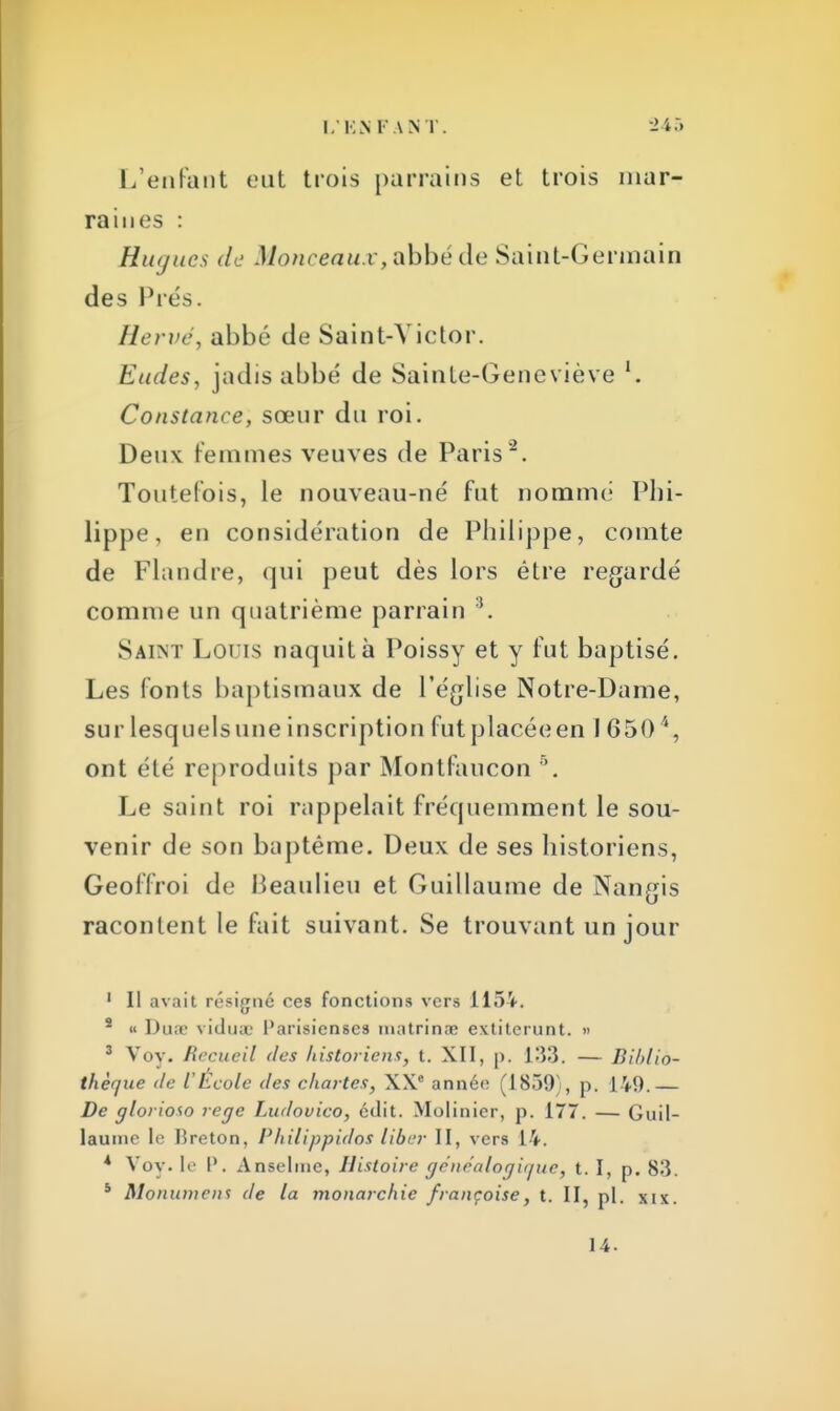 L'enfant eut trois parrains et trois mar- raines : Hugues de Monceaux, abbé de Saint-Germain des Prés. Hervé, abbé de Saint-Victor. Eudes, jadis abbé de Sainte-Geneviève l. Constance, sœur du roi. Deux Femmes veuves de Paris*2. Toutefois, le nouveau-né fut nommé Phi- lippe, en considération de Philippe, comte de Flandre, qui peut dès lors être regardé comme un quatrième parrain 3. Saint Louis naquit à Poissy et y fut baptisé. Les fonts baptismaux de l'église Notre-Dame, sur lesquelsune inscription futplacéeen 1 6504, ont été reproduits par Montfaucon 5. Le saint roi rappelait fréquemment le sou- venir de son baptême. Deux de ses historiens, Geoffroi de Beaulieu et Guillaume de Nangis racontent le fait suivant. Se trouvant un jour 1 II avait résigné ces fonctions vers 115V. 5 « Dune vidme Parisienses matrinœ extiterunt. » 3 Voy. Recueil des historiens, t. XII, p. 133. — Biblio- thèque de l'École des chartes, XXe année (1839), p. 149.— De glorioto rege Ludovico, édit. Molinier, p. 177. — Guil- laume le Breton, Philippidos liber II, vers 14. * Voy. 1«' I'. Anselme, Histoire généalogique, 1.1, p. 83. s Monument de la monarchie françoise, t. II, pl. xix. 14.