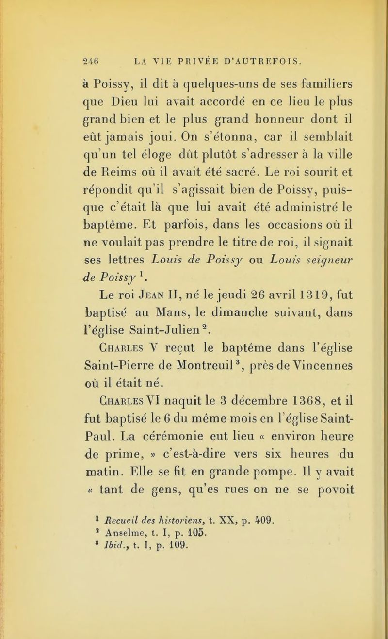 à Poissy, il dit à quelques-uns de ses familiers que Dieu lui avait accordé en ce lieu le plus grand bien et le plus grand honneur dont il eût jamais joui. On s'étonna, car il semblait qu'un tel éloge dût plutôt s'adresser à la ville de Reims où il avait été sacré. Le roi sourit et répondit qu'il s'agissait bien de Poissy, puis- que c'était là que lui avait été administré le baptême. Et parfois, dans les occasions où il ne voulait pas prendre le titre de roi, il signait ses lettres Louis de Poissy ou Louis seigneur de Poissy l. Le roi Jean II, né le jeudi 26 avril 1319, fut baptisé au Mans, le dimanche suivant, dans l'église Saint-Julien2. Charles V reçut le baptême dans l'église Saint-Pierre de Montreuil3, près de Vincennes où il était né. Charles VI naquit le 3 décembre 1368, et il fut baptisé le 6 du même mois en l'église Saint- Paul. La cérémonie eut lieu « environ heure de prime, » c'est-à-dire vers six heures du matin. Elle se fit en grande pompe. Il y avait « tant de gens, qu'es rues on ne se povoit 1 Recueil des historiens, t. XX, p. 409. s Anselme, t. I, p. 105. « Jbul., t. I, p. 109.