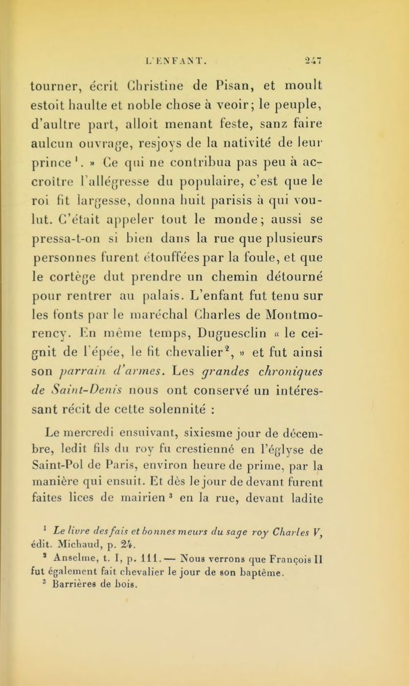 L' EN FAN T. tourner, écrit Christine de Pisan, et moult estoit haulte et noble chose à veoir; le peuple, d'aultre part, alloit menant leste, sanz faire aulcun ouvrage, resjoys de la nativité de leur prince '. » Ce qui ne contribua pas peu à ac- croître l'allégresse du populaire, c'est que le roi Fit largesse, donna huit parisis à qui vou- lut. C'était appeler tout le monde; aussi se pressa-t-on si bien dans la rue que plusieurs personnes furent étouffées par la foule, et que le cortège dut prendre un chemin détourné pour rentrer au palais. L'enfant fut tenu sur les fonts par le maréchal Charles de Montmo- rency. En même temps, Duguesclin « le cei- gnit de l épée, le fit chevalier2, » et fut ainsi son parrain d'armes. Les grandes chroniques de Saint-Denis nous ont conservé un intéres- sant récit de cette solennité : Le mercredi ensuivant, sixiesme jour de décem- bre, ledit fils du roy fu cresticnné en Péglyse de Saint-Pol de Paris, environ heure de prime, par la manière qui ensuit. Et dès le jour de devant furent faites lices de mairien 3 en la rue, devant ladite 1 Le livre (les fait et bonnes meurs du sage roy Charles V, édit. Micliaud, p. 24. s Anselme, t. I, p. 111.— Nous verrons que François II fut également fait chevalier le jour de son baptême. 3 Barrières de bois.