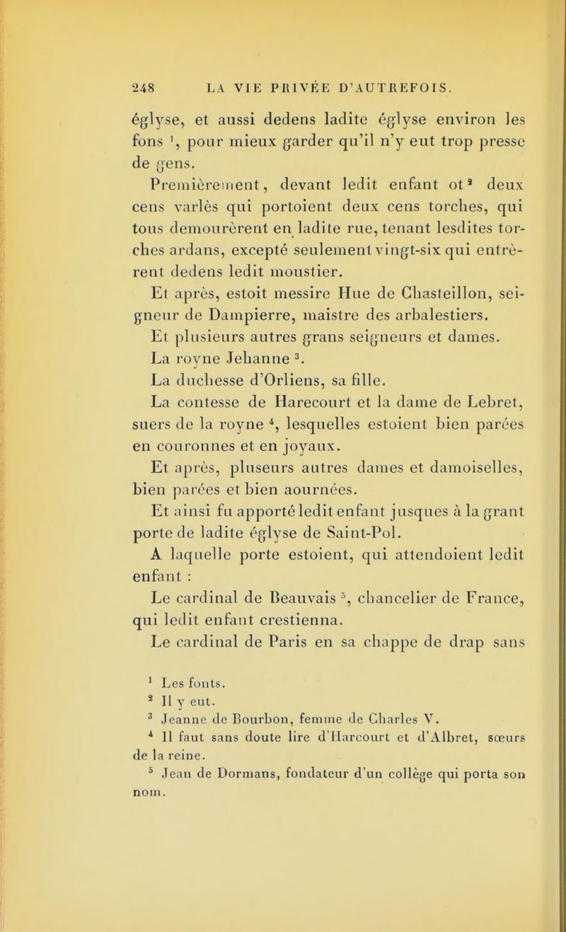 églyse, et aussi dedens ladite églyse environ les fons ', pour mieux garder qu'il n'y eut trop presse de gens. Premièrement, devant ledit enfant ot* deux cens variés qui portoient deux cens torches, qui tous demourèrent en ladite rue, tenant lesdites tor- ches ardans, excepté seulement vingt-six qui entrè- rent dedens ledit moustier. Et après, estoit messire Hue de Chasteillon, sei- gneur de Dampierre, maistre des arbalestiers. Et plusieurs autres grans seigneurs et dames. La royne Jehanne 3. La duchesse d'Orliens, sa fille. La contesse de Iiarecourt et la dame de Lebret, suers de la royne 4, lesquelles estoient bien parées en couronnes et en joyaux. Et après, pluseurs autres dames et damoiselles, bien parées et bien aournées. Et ainsi fu apporté ledit enfant jusques à lagrant porte de ladite églyse de Saint-Pol. A laquelle porte estoient, qui attendoient ledit enfant : Le cardinal de Beauvais % chancelier de France, qui ledit enfant crestienna. Le cardinal de Paris en sa chàppe de drap sans 1 Les fonts. s II y eut. 3 Jeanne de Bourbon, femme «le Charles V. 1 11 faut sans doute lire d'Uarcourt et d'Albret, sœurs de la reine. 3 Jean de Dormans, fondateur d'un collège qui porta son nom.