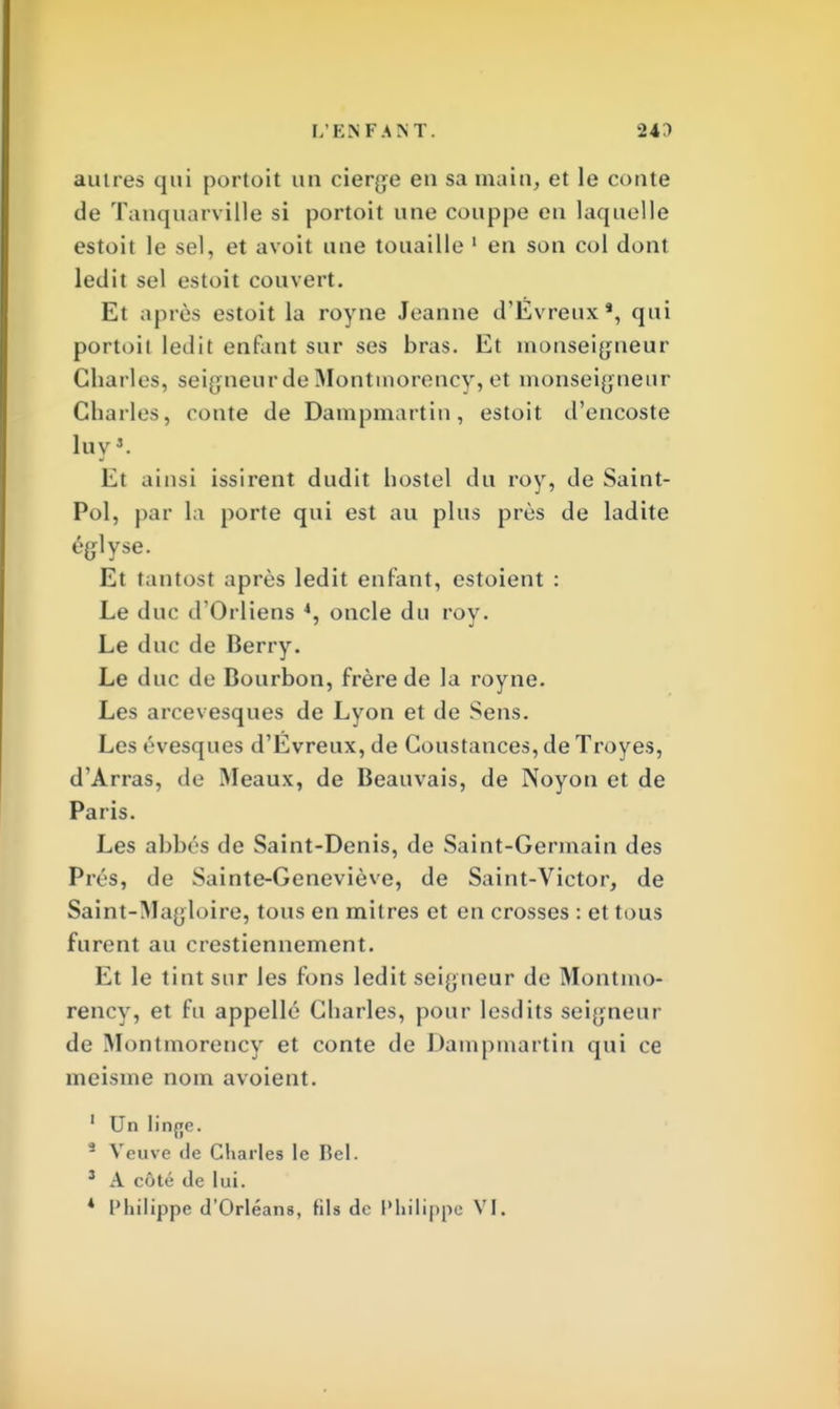 autres qui portoit un cierge en sa main, et le conte de Tanquarville si portoit une couppe eu laquelle estoit le sel, et avoit une touaille 1 en son col dont ledit sel estoit couvert. Et après estoit la royne Jeanne d'Evreux*, qui portoit ledit enfant sur ses bras. Et monseigneur Charles, seigneur de Montmorency, et monseigneur Charles, conte de Dampmartin, estoit d'encoste luvJ. El ainsi issirent dudit hostel du roy, de Saint- Pol, par la porte qui est au plus près de ladite églyse. Et tantost après ledit enfant, estoient : Le duc d'Orliens 4, oncle du roy. Le duc de Berry. Le duc de Bourbon, frère de la royne. Les arcevesques de Lyon et de Sens. Les évesques d'Evreux, de Constances, de Troyes, d'Arras, de Meaux, de Beauvais, de Noyon et de Paris. Les abbés de Saint-Denis, de Saint-Germain des Prés, de Sainte-Geneviève, de Saint-Victor, de Saint-Magloire, tous en mitres et en crosses : et tous furent au crestiennement. Et le tint sur les fons ledit seigneur de Montmo- rency, et fu appellé Charles, pour lesdits seigneur de Montmorency et conte de Dampmartin qui ce meisme nom avoient. 1 Un linfje. 3 Veuve de Charles le Bel. 3 A côté de lui.