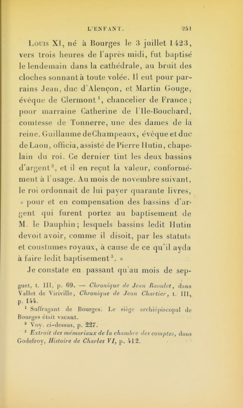 Louis XI, né à Bourges le 3 juillet 1 12 \, vers trois heures de l'après midi, fut baptisé le lendemain dans la cathédrale, au bruit des cloches sonnant à toute volée. Il eut pour par- rains Jean, duc d'Alençon, et Martin Gouge, évéque de Clermont1, chancelier de France; pour marraine Catherine de Îlle-Bouchard, comtesse de Tonnerre, une des dames de la reine. Guillaume deChampeaux, évoque et duc do Laon, officia, assisté de Pierre I lutin, chape- lain du roi. Ce dernier tint les deux bassins d'argent2, et il en reçut la valeur, conformé* ment à l'usage. Au mois de novembre suivant, le roi ordonnait de lui paver quarante livres, pour et en compensation des bassins d'ar- gent qui lurent portez au baptisement de M. le Dauphin; lesquels bassins ledit H ut in devoit avoir, comme il disoit, par les statuts et coustumes royaux, à cause de ce qu'il ayda à faire ledit baptisement8. » Je constate en passant qu'au mois de sep- guet, t. III. p. 69. — Chronique de Jeun Raoulet, dans Vallet de Viriville, Chronique de Jean Chartier, t.. III, p. 144. 1 Saffragant de Bourges. Le siège archiépiscopal de Bourges était vacant. 4 Vov. ci-dessus, p. 227. 3 Extrait des mémoriaux de la chambre des comptes, dans Godefroy, Histoire de Charles VI, p. VI2.