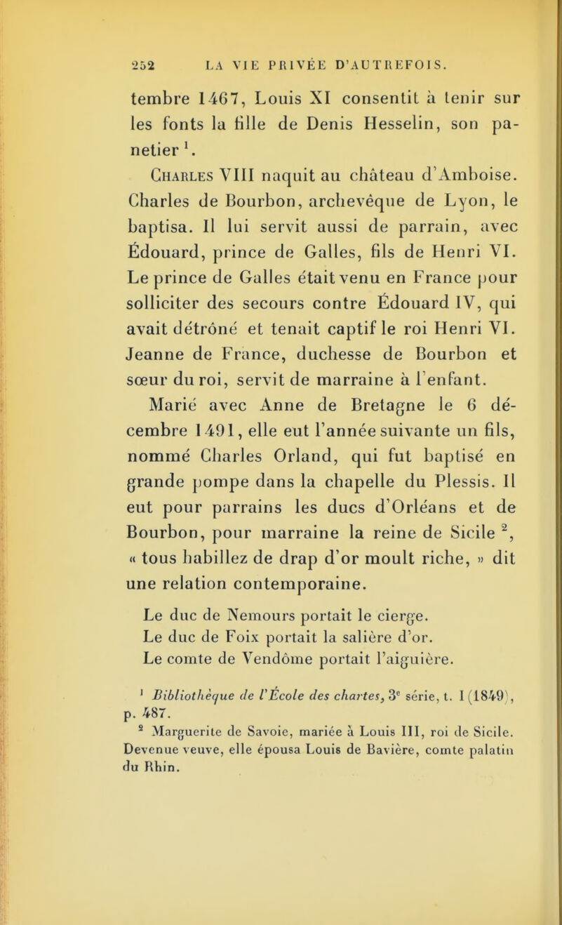 tembre 1-467, Louis XI consentit à tenir sur les fonts la Hlle de Denis Hesselin, son pa- netier l. Charles VIII naquit au château d'Amboise. Charles de Bourbon, archevêque de Lyon, le baptisa. Il lui servit aussi de parrain, avec Ëdouard, prince de Galles, fils de Henri VI. Le prince de Galles était venu en France pour solliciter des secours contre Édouard IV, qui avait détrôné et tenait captif le roi Henri VI. Jeanne de France, duchesse de Bourbon et sœur du roi, servit de marraine à l'enfant. Marié avec Anne de Bretagne le 6 dé- cembre 1 491, elle eut l'année suivante un fils, nommé Charles Orland, qui fut baptisé en grande pompe dans la chapelle du Plessis. Il eut pour parrains les ducs d'Orléans et de Bourbon, pour marraine la reine de Sicile 2, « tous habillez de drap d'or moult riche, » dit une relation contemporaine. Le duc de Nemours portait le cierge. Le duc de Foix portait la salière d'or. Le comte de Vendôme portait l'aiguière. 1 Bibliotliècjue de VÉcole des chartes, 3e série, t. I (1849), p. 487. s Marguerite de Savoie, mariée à Louis III, roi de Sicile. Devenue veuve, elle épousa Louis de Bavière, comte palatin du Rhin.