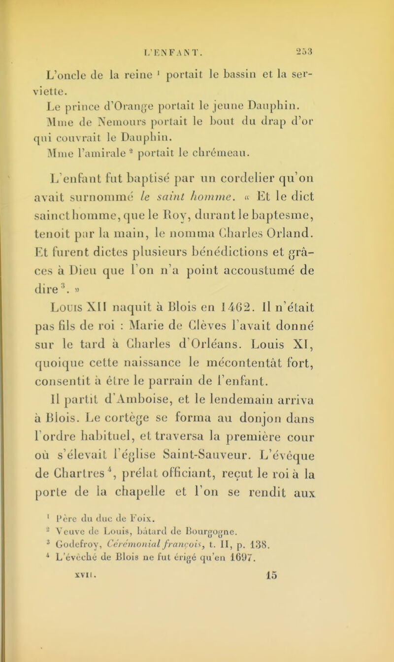 L'oncle de la reine 1 portait le bassin et la ser- viette. Le prince d'Orange portait le jeune Dauphin. Mme de Nemours portait le bout du drap d'or qui couvrait le Dauphin. Mme l'amirale2 portait le chrémeau. I/enlant fut baptisé par un cordelier qu'on avait surnommé le saint homme. « Et le dict saincl homme, que le Roy, durant le baptesme, tenoit par La main, le nomma Charles Orland. Et furent dictes plusieurs bénédictions et grâ- ce-, à Dieu que 1 on n'a point accoustumé de dire3. » Loris XII naquit à Blois en 1462. Il n'était pas Bis de roi : Marie de Clèves l'avait donné sur le tard à Charles d'Orléans. Louis XI, quoique cette naissance le mécontentât fort, consentit a cire le parrain de l'enfant. Il partit d'Amboise, et le lendemain arriva à Blois. Le cortège se forma au donjon dans Tordre habituel, et traversa la première cour où s'élevait 1 église Saint-Sauveur. L'évêque de Chartres ', prélat officiant, reçut le roi à la porte de la chapelle et l'on se rendit aux 1 Père du duc de Foix. - Veuve <le Louis, bâtard de lîourgogne. 3 Goilefroy, Cérémonial françois, t. II, p. 138. 4 L'évéché de Blois ne fut érigé qu'en 161)7. xvn. 15