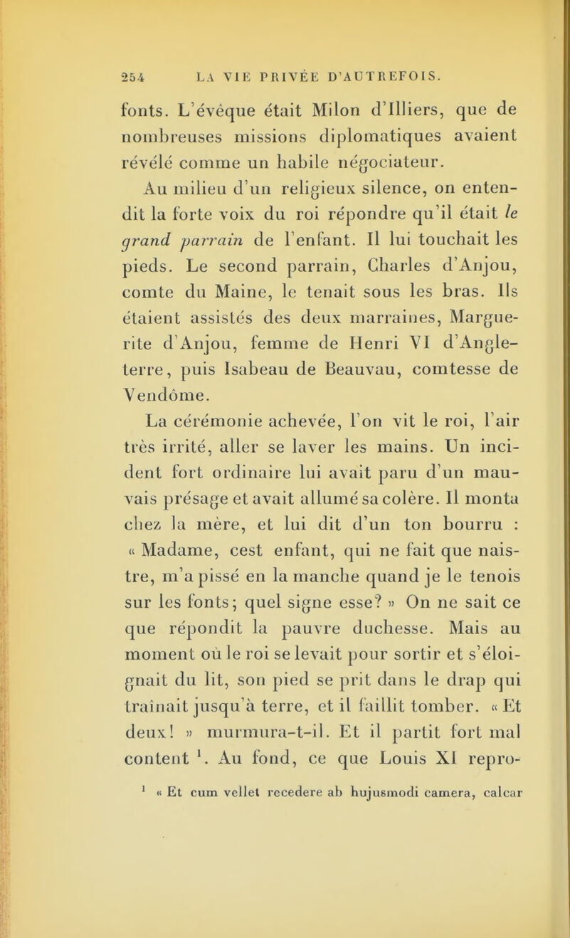 fonts. L'évêque était Milon d'Illiers, que de nombreuses missions diplomatiques avaient révélé comme un habile négociateur. Au milieu d'un religieux silence, on enten- dit la forte voix du roi répondre qu'il était le grand parrain de l'enfant. Il lui touchait les pieds. Le second parrain, Charles d'Anjou, comte du Maine, le tenait sous les bras. Ils étaient assistés des deux marraines, Margue- rite d'Anjou, femme de Henri VI d'Angle- terre, puis Isabeau de Beauvau, comtesse de Vendôme. La cérémonie achevée, l'on vit le roi, l'air très irrité, aller se laver les mains. Un inci- dent fort ordinaire lui avait paru d'un mau- vais présage et avait allumé sa colère. Il monta chez la mère, et lui dit d'un ton bourru : « Madame, cest enfant, qui ne fait que nais- tre, m'a pissé en la manche quand je le tenois sur les fonts; quel signe esse? » On ne sait ce que répondit la pauvre duchesse. Mais au moment où le roi se levait pour sortir et s'éloi- gnait du lit, son pied se prit dans le drap qui traînait jusqu'à terre, et il faillit tomber. « Et deux! » murmura-t-il. Et il partit fort mal content Au fond, ce que Louis XI repro- 1 « Et cum vellet recedere ab hujusmodi caméra, calcar