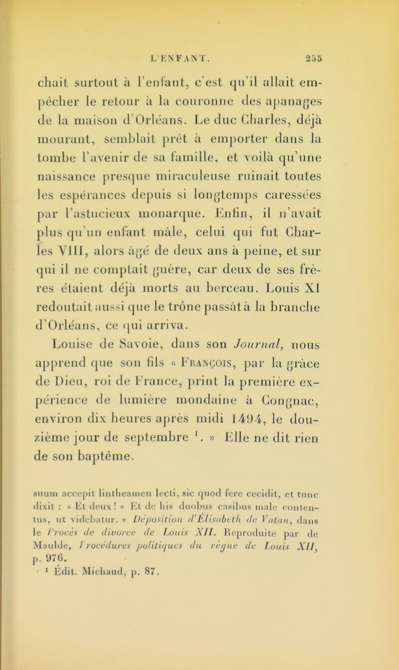 chait surtout à l'enfant, c'est qu'il allait em- pêcher le retour à la couronne des apanages de la maison d'Orléans. Le duc Charles, déjà mourant, semblait prêt à emporter dans la tombe l'avenir de sa Famille, et voilà qu'une naissance presque miraculeuse ruinait toutes les espérances depuis si longtemps caressées par L'astucieux monarque. Enfin, il n'avait plus qu'un enfant mâle, celui qui fut Char- les VIII, alors à<;é de deux ans à peine, et sur qui il ne comptait guère, car deux de ses frè- res étaient déjà morts au berceau. Louis XI redoutait aussi que le trône passât à la branche d'Orléans, ce qui arriva. Louise de Savoie, dans son Journal, nous apprend que son fils « François, par la grâce de Dieu, roi de France, print la première ex- périence de lumière mondaine à Gongnac, environ dix heures après midi 145H, le dou- zième jour de septembre 1. » Elle ne dit rien de son baptême. stium accepit lintlieamen lecti, sic quod fere ccciclit, et tune dixit : n Et deux ! » Et de liis duobus casibus maie contcn- tus, ut videbatur. » Déposition d'Elisabeth de Vatan. dans le Procès de divorce de Louis XII. Reproduite par de Maulde, / rocedures politiques du règne de Louis XII p. 970. 1 Édit. Michaud, p. 87.