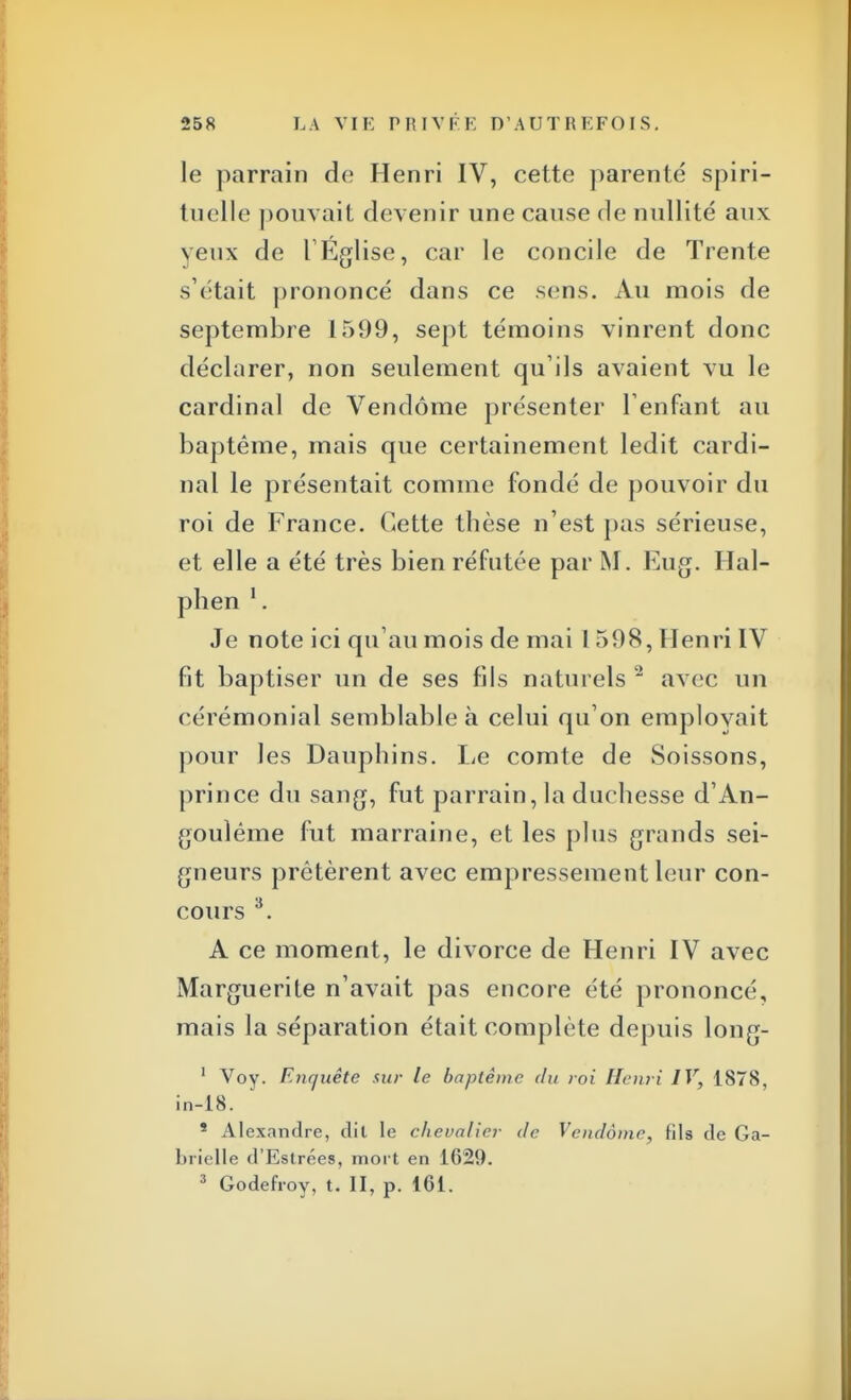 le parrain de Henri IV, cette parenté spiri- tuelle pouvait devenir une cause de nullité aux veux de l'Eglise, car le concile de Trente s'était prononcé dans ce sens. Au mois de septembre 1599, sept témoins vinrent donc déclarer, non seulement qu'ils avaient vu le cardinal de Vendôme présenter l'enfant au baptême, mais que certainement ledit cardi- nal le présentait comme fondé de pouvoir du roi de France. Cette thèse n'est pas sérieuse, et elle a été très bien réfutée par M. Eug. Hal- phen 1. Je note ici qu'au mois de mai 1 598, Henri IV fit baptiser un de ses fils naturels 2 avec un cérémonial semblable à celui qu'on employait pour les Dauphins. Le comte de Soissons, prince du sang, fut parrain, la duchesse d'An- goulême fut marraine, et les plus grands sei- gneurs prêtèrent avec empressement leur con- cours 3. A ce moment, le divorce de Henri IV avec Marguerite n'avait pas encore été prononcé, mais la séparation était complète depuis long- 1 Voy. Enquête sur le baptême du roi Henri IV, 1878, in-18. 5 Alexandre, dit le chevalier de Vendôme, fils de Ga- brielle d'Estrées, mort en 1629. 3 Godefroy, t. II, p. 161.