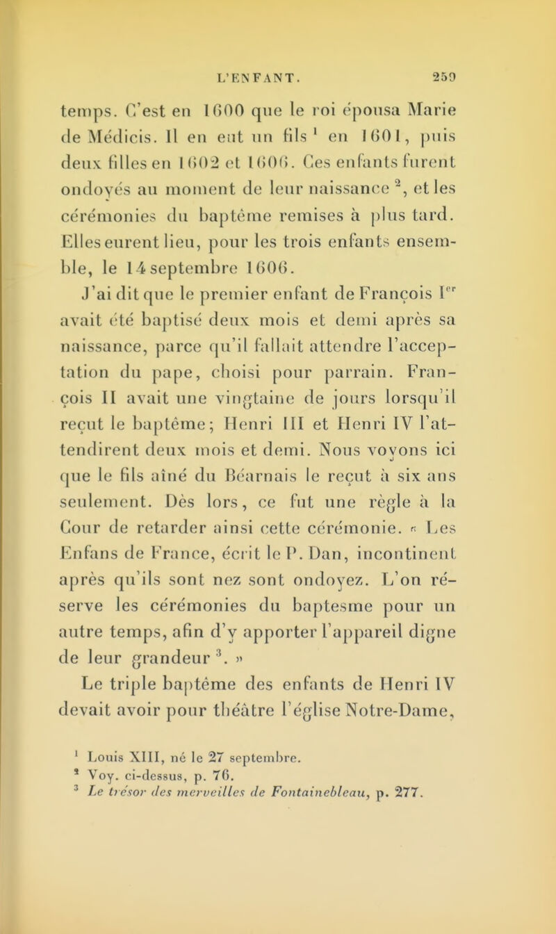 temps. C'est en UîOO que le roi épousa Marie de Médicis. Il en ent un fils 1 en 1001, puis deux filles en 1602 et 1606. Ces enfants furent ondoyés au moment de leur naissance '2, <ît les cérémonies du baptême remises h plus Lard. Elles eurent lieu, pour les trois enfants ensem- ble, le 14 septembre l(>0(>. J'ai dit que le premier enfant de François Ier avait été baptisé deux mois et demi après sa naissance, parce qu'il fallait attendre l'accep- tation du pape, choisi pour parrain. Fran- çois II avait une vingtaine de jours lorsqu'il recul le baptême; Henri III et Henri IV l'at- tendirent deux mois et demi. Nous vovons ici j cpie le fils aîné du Béarnais le reçut à six ans seulement. Dès lors, ce fut une règle à la Cour de retarder ainsi cette cérémonie. « Les Enfans de France, écrit le P. Dan, incontinent après qu'ils sont nez sont ondoyez. L'on ré- serve les cérémonies du baptesme pour un autre temps, afin d'y apporter l'appareil digne de leur grandeur i. » Le triple baptême des enfants de Henri IV devait avoir pour théâtre l'église Notre-Dame, ' Louis XIII, né le 27 septembre. * Voy. ci-dessus, p. 76. 3 Le trésor des merveilles de Fontainebleau, p. 277.