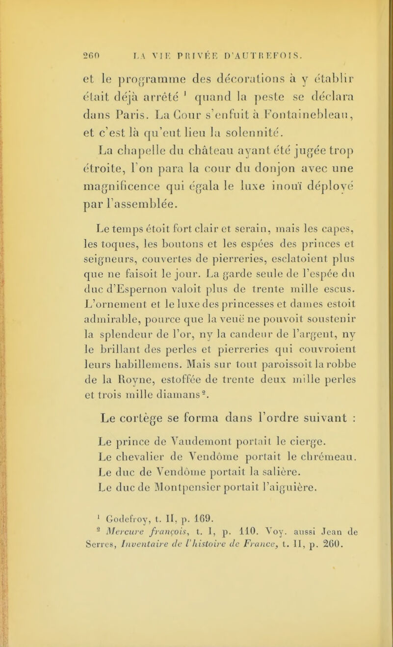 et Le programme des décorations à y établir était déjà arrêté 1 quand la peste se déclara dans Paris. La Cour s'enfuit à Fontainebleau, et c'est là qu'eut lieu la solennité. La chapelle du château ayant été jugée trop étroite, 1 on para la cour du donjon avec une magnificence qui égala le luxe inouï déployé par l'assemblée. Le temps étoit Fort clair et serain, mais les capes, les toques, les boutons et les cspées des princes et seigneurs, couvertes de pierreries, esclatoient plus que ne faisoit le jour. La garde seule de l'espée du duc d'Espernon valoit plus de trente mille escus. L'ornement et le luxe des princesses et dames estoit admirable, pource que la venu ne pouvoit soustenir la splendeur de l'or, nv la candeur de l'argent, ny le brillant des perles et pierreries qui couvraient leurs habillemens. Mais sur tout paroissoil la robbe de la Royne, estoffée de trente deux mille perles et trois mille diamans9. Le cortège se forma dans l'ordre suivant : Le prince de Vaudemont portait le cierge. Le chevalier de Vendôme portait le chrémeau. Le duc de Vendôme portait la salière. Le duc de Montpensier portait l'aiguière. 1 Godefroy, t. II, p. 169. 2 Mercure français, t. I, p. 110. Voy. aussi Jean de Serres, Inventaire de l'histoire de France, t. 11, p. 200.