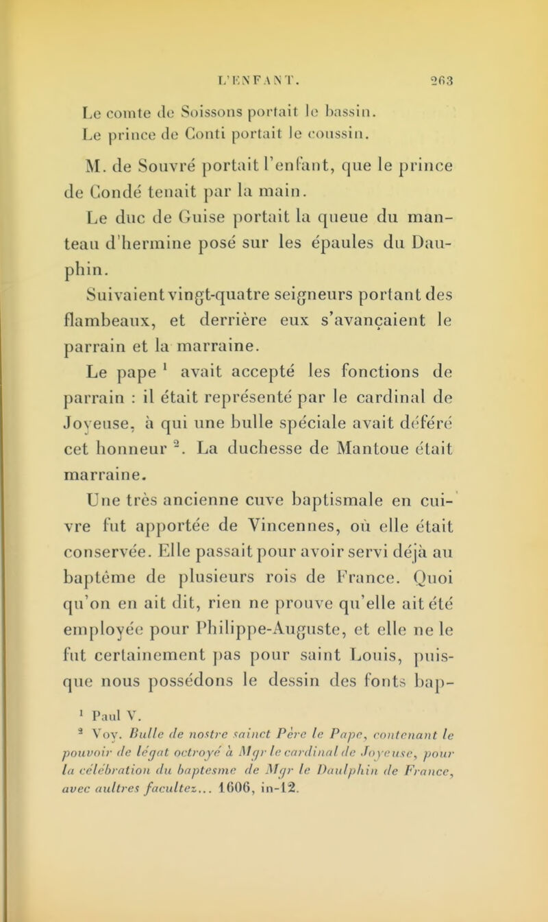 Le comte de S.tissons portait le bassin. Le prince de Gonti portait le coussin. M. de Souvré portait reniant, que le prince de Coudé tenait par la main. Le duc de Guise portait La queue du man- teau d'hermine posé sur les épaules du Dau- phin. Suivaient vingt-quatre seigneurs portant des flambeaux, et derrière eux s'avançaient le parrain et la marraine. Le pape 1 avait accepté les fonctions de parrain : il était représenté par le cardinal de Joyeuse, à qui une bulle spéciale avait déféré cet honneur 2. La duchesse de Mantoue était marraine. Une très ancienne cuve baptismale en cui- vre fut apportée de Vincennes, où elle était conservée. Elle passait pour avoir servi déjà au baptême de plusieurs rois de France. Quoi qu'on en ait dit, rien ne prouve qu'elle ait été employée; pour Philippe-Auguste, et elle ne le fut certainement pas pour saint Louis, puis- que nous possédons le dessin des fonts bap- 1 Paul V. 5 Voy. Bulle de nostre sainct Père le Pape, contenant le pouvoir de léqat octroyé à. Mgr le cardinal'île Joyeuse, pour la célébration du baptesme de Mgr le Daulpkin de France, avec uultres facilitez... 1606, in-12.