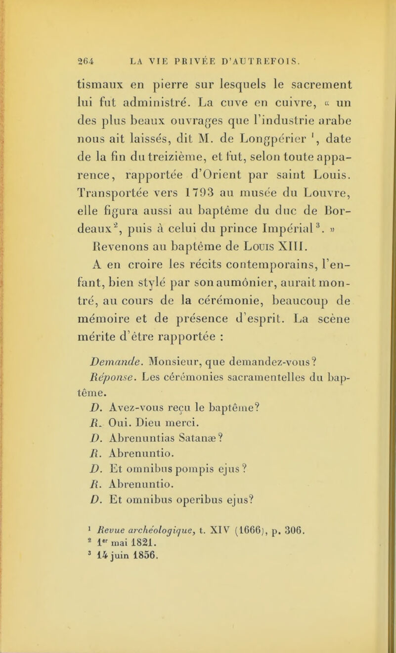 tismaux en pierre sur lesquels le sacrement lui fut administré. La cuve en cuivre, « un des plus beaux ouvrages que l'industrie arabe nous ait laissés, dit M. de Longpérier ', date de la fin du treizième, et rut, selon toute appa- rence, rapportée d'Orient par saint Louis. Transportée vers 1793 au musée du Louvre, elle figura aussi au baptême du duc de Bor- deaux2, puis à celui du prince Impérial3. » Revenons au baptême de Louis XITI. A en croire les récits contemporains, l'en- fant, bien stylé par son aumônier, aurait mon- tré, au cours de la cérémonie, beaucoup de mémoire et de présence d esprit. La scène mérite d'être rapportée : Demande. Monsieur, que demandez-vous? Réponse. Les cérémonies sacramentelles du bap- tême. D. Avez-vous reçu le baptême? R. Oui. Dieu merci. D. Abrenuntias Satanae? R. Abrenuntio. D. Et omnibuspompis ejus? R. Abrenuntio. D. Et omnibus operibus ejus? 1 Revue archéologique, t. XIV (1666), p. 306. 2 1er mai 1821. 3 14 juin 1856.