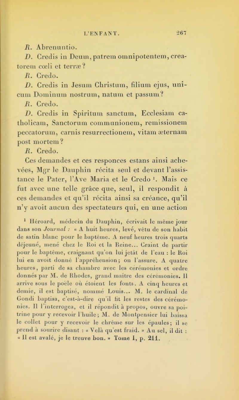 R. Abrenuntio. D. Gredis in Deum, patrem omnipotentem, crea- torem cœli et terne? R. Credo. D. Credis in Jesnin Christum, filium ejns, uni- cum Doininnm nostrum, natum et passnni? II. Credo. D. Credis in Spiritum sanctum, Ecclesiam ca- tholicam, Sanctorum communionem, remissionem peccatoruin, carnis resurrectionem, vitam aeternam post mortem? R. Credo. Ces demandes et ces responces estans ainsi ache- vées, Mgr le Dauphin récita seul et devant l'assis- tance le Pater, l'Ave Maria et le Credo '. Mais ce fut avec une telle grâce que, seul, il respondit à ces demandes et qu'il récita ainsi sa créance, qu'il n'y avoit aucun des spectateurs qui, en une action 1 Héroard, médecin du Dauphin, écrivait le même jour tlans son Journal : u A huit heures, levé, vêtu de son habit de satin blanc pour le baptême. A neuf heures trois quarts déjeuné, mené chez le Roi et la Heine... Craint de partir pour le baptême, craignant qu'on lui jetât de l'eau : le Roi lui en avoit donné l'appréhension; on l'assure. A quatre heures, parti de sa chambre avec les cérémonies et ordre donnés par M. de Hhodes, grand maitre des cérémonies. Il arrive sous le poêle où étoient les fonts. A cinq heures et demie, il est baptisé, nommé Louis... M. le cardinal de Gondi baptisa, c'est-à-dire qu'il fit les restes des cérémo- nies. II l'interrogea, et il répondit à propos, ouvre sa poi- trine pour y recevoir l'huile; M. de Monlpensier lui baissa le collet pour y recevoir le chrême sur les épaules; il se prend à sourire disant : « Velà qu'est fraid. » Au sel, il dit : « Il est avalé, je le treuve bon. » Tome I, p. 211.