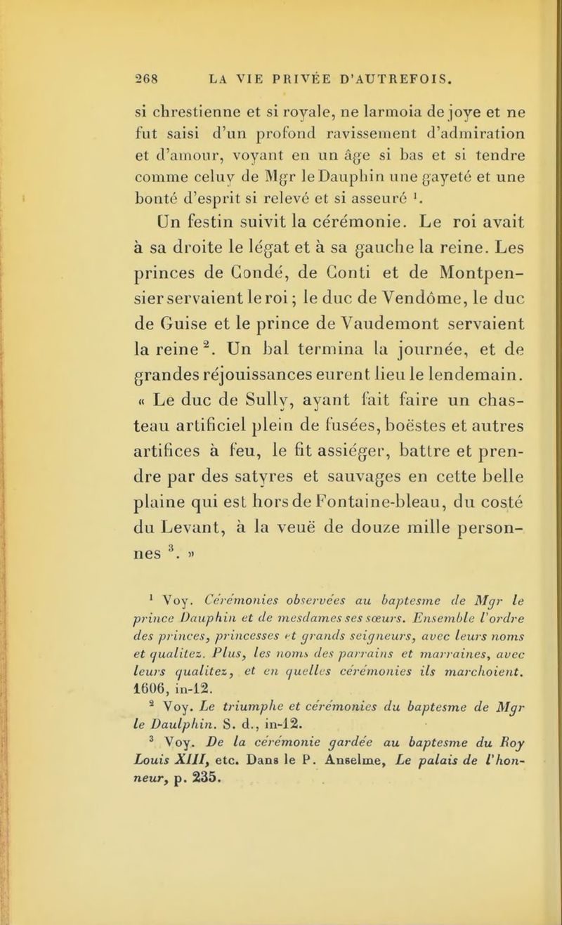 si chrestienne et si royale, ne larmoia de joye et ne fut saisi d'un profond ravissement d'admiration et d'amour, voyant en un âge si bas et si tendre comme celuy de Mgr le Dauphin une gayeté et une bonté d'esprit si relevé et si asseuré Un festin suivit la cérémonie. Le roi avait à sa droite le légat et à sa gauche la reine. Les princes de Gondé, de Gonti et de Montpen- sier servaient le roi ; le duc de Vendôme, le duc de Guise et le prince de Vaudemont servaient la reine2. Un bal termina la journée, et de grandes réjouissances eurent lieu le lendemain. « Le duc de Sully, ayant fait faire un chas- teau artificiel plein de fusées, boëstes et autres artifices à feu, le fit assiéger, battre et pren- dre par des satyres et sauvages en cette belle plaine qui est hors de Fontaine-bleau, du costé du Levant, à la veuë de douze mille person- nes 3. » 1 Voy. Cérémonies observées au baptesme de Mgr le prince Dauphin et de mesdames ses sœurs. Ensemble Vordre des princes, princesses rt grands seigneurs, avec leurs noms et qualitez. Plus, les nom s des parrains et marraines, avec leurs cjualitez, et en quelles cérémonies ils marchoient. 1606, in-12. s Voy. Le triumphe et cérémonies du baptesme de Mgr le Daulphin. S. d., in-12. 3 Voy. De la cérémonie gardée au baptesme du Roy Louis XIII, etc. Dans le P. Anselme, Le palais de l'hon- neur, p. 235.