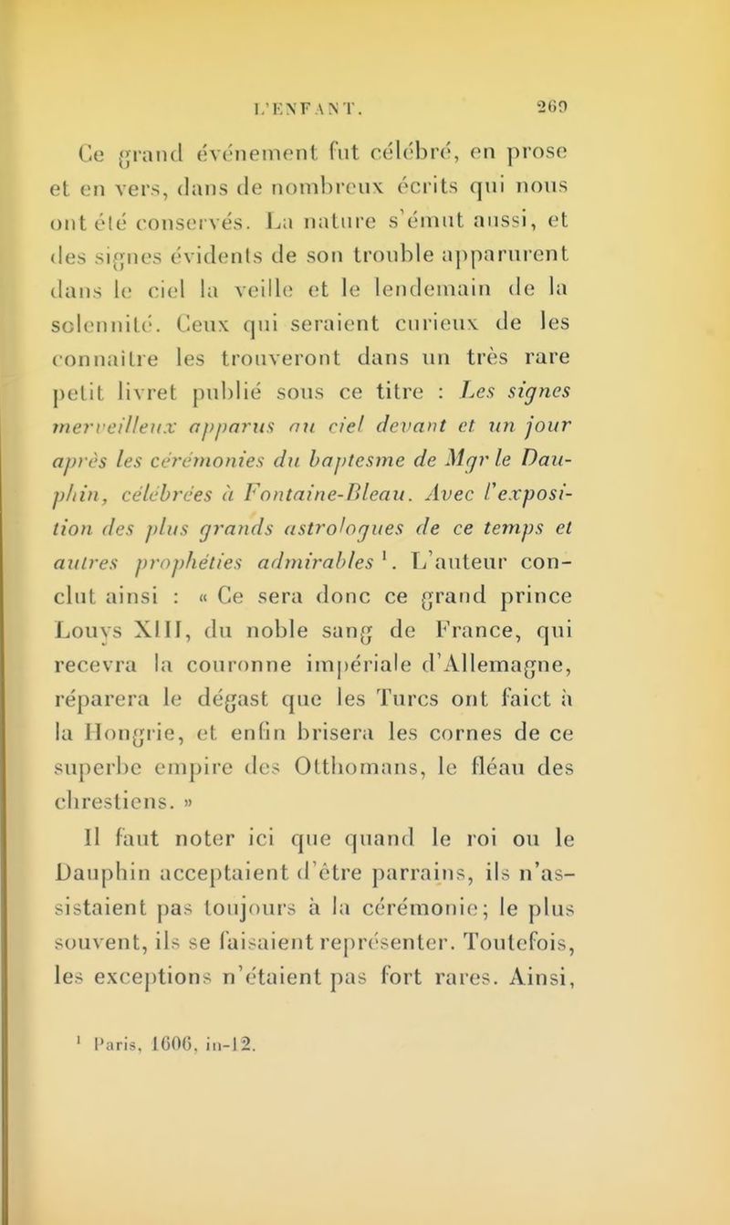 Ce grand événement fut célébré, en prose et en vers, dans de nombreux écrits qui nous ont été conservés. La nature s'émut aussi, et des signes évidents de son trouble apparurent dans le ciel la veille et le lendemain de la solennité. Ceux qui seraient curieux de les connaître les trouveront dans un très rare petit livret publié sous ce titre : Les signes merveilleux apparus au ciel devant et un jour après les cérémonies du baptcsme de Mgr le Dau- phin, célébrées à Fontaine-Bleau. Avec l'exposi- tion des plus grands astrologues de ce temps et autres prophéties admirables1. L'auteur con- clut ainsi : « Ce sera donc ce grand prince Louys XIII, du noble sang de France, qui recevra la couronne impériale d'Allemagne, réparera le dégast que les Turcs ont faict à la Hongrie, et enfin brisera les cornes de ce superbe empire des Otthomans, le fléau des cbrestiens. » Il faut noter ici que quand le roi ou le Dauphin acceptaient d'être parrains, ils n'as- sistaient pas toujours à la cérémonie; le plus souvent, ils se faisaient représenter. Toutefois, les exceptions n'étaient pas fort rares. Ainsi, Paris, 1600. in-12.