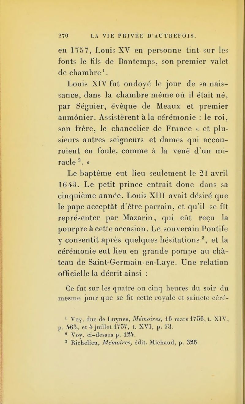 en 1757, Louis XV en personne tint sur les fonts le fils de Bontemps, son premier valet de chambre 1. Louis XIV fut ondoyé le jour de sa nais- sance, dans la chambre même où il était né, par Séguier, évêque de Meaux et premier aumônier. Assistèrent à la cérémonie : le roi, son frère, le chancelier de France « et plu- sieurs autres seigneurs et dames qui accou- roient en foule, comme à la veuë d'un mi- racle 2. » Le baptême eut lieu seulement le 21 avril 1643. Le petit prince entrait donc dans sa cinquième année. Louis XIII avait désiré que le pape acceptât d'être parrain, et qu'il se fît représenter par Mazarin, qui eût reçu la pourpre à cette occasion. Le souverain Pontife y consentit après quelques hésitations 3, et la cérémonie eut lieu en grande pompe au châ- teau de Saint-Germain-en-Laye. Une relation officielle la décrit ainsi : Ce fut sur les quatre ou cinq heures du soir du raesme jour que se fit cette royale et saincte céré- ' Voy. duc de Luynes, Mémoires, 16 mars 1756, t. XIV, p. 463, et 4 juillet 1757, t. XVI, p. 73. â Voy. ci-dessus p. 124. 3 Richelieu, Mémoires, édit. Micliaud, p. 326