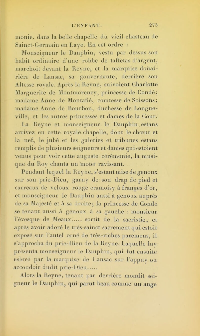 monie, dans la belle chapelle du vieil chasteau de Sainct-Germain en Laye. En cet ordre : Monseigneur le Dauphin, vestu par dessus son habit ordinaire d'une robhe de taffetas d'argent, marchoit devant la Ueyne, et la marquise douai- rière de Lansac, sa gouvernante, derrière sou Altesse royale. Après la Keyne, suivoient Chariot le Marguerite de Montmorency, princesse de Coudé; madame Anne de Montafié, comtesse de Soissons; madame Anne de Bourbon, duchesse de Longue- ville, et les autres princesses et dames de la Cour. La Reyne et monseigneur le Dauphin estans arrivez en celte royale chapelle, dont le chœur et la nef, le jubé el les galeries et tribunes estans remplis de plusieurs seigneurs et dames quiestoient venus pour voir cette auguste cérémonie, la musi- que du Roy chanta un motet ravissant. Pendant lequel la Ueyne, s'estant mise de genoux sur son prie-Dieu, garny de son drap de pied et carreaux de veloux rouge cramoisy à franges d'or, et monseigneur le Dauphin aussi à genoux auprès de sa Majesté et à sa droite; la princesse de Condé se tenant aussi à genoux à sa gauche : monsieur l'évesque de Meaux sortit de la sacristie, et après avoir adoré le très-sainct sacrement qui estoil exposé sur l'autel orné de très-riches paremens, il s'approcha du prie-Dieu de la lîevue. Laquelle luy présenta monseigneur le Dauphin, qui fut ensuite eslevé par la marquise de Lansac sur l'appuy ou accoudoir dudit prie-Dieu Alors la Reyne, tenant par derrière mondit sei- gneur le Dauphin, qui parut beau comme un ange