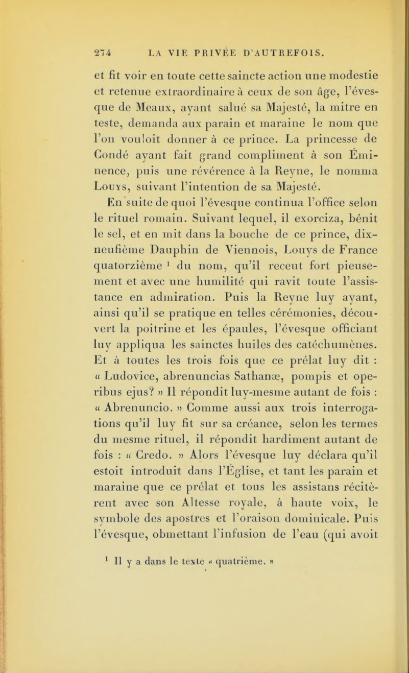 et fit voir en toute cette saincte action une modestie et retenue extraordinaire à ceux de son âge, l'éves- que de M eaux, ayant salué sa Majesté, la mitre en teste, demanda aux parain et maraine le nom que l'on vouloit donner à ce prince. La princesse de Gondé ayant fait grand compliment à son Émi- nence, puis une révérence à la Revue, le nomma Louys, suivant l'intention de sa Majesté. En suite de quoi l'évesque continua l'office selon le rituel romain. Suivant lequel, il exorciza, bénit le sel, et en mit dans la bouche de ce prince, dix- neufième Dauphin de Viennois, Louys de France quatorzième 1 du nom, qu'il récent fort pieuse- ment et avec une humilité qui ravit loute l'assis- tance en admiration. Puis la Reyne luy ayant, ainsi qu'il se pratique en telles cérémonies, décou- vert la poitrine et les épaules, l'évesque officiant luy appliqua les sainctes huiles des catéchumènes. Et à toutes les trois fois que ce prélat luy dit : « Ludovice, abrenuncias Sathanae, pompis et ope- ribus ejus? » Il répondit luy-mesme autant de fois : « Abrenuncio. » Comme aussi aux trois interroga- tions qu'il luy fit sur sa créance, selon les termes du mesnie rituel, il répondit hardiment autant de fois : « Credo. » Alors l'évesque luy déclara qu'il estoit introduit dans l'Église, et tant les parain et maraine que ce prélat et tous les assislans récitè- rent avec son Altesse royale, à haute voix, le symbole des apostres et l'oraison dominicale. Puis l'évesque, obmettant l'infusion de l'eau (qui avoit 1 II y a dans le texte «< quatrième. «