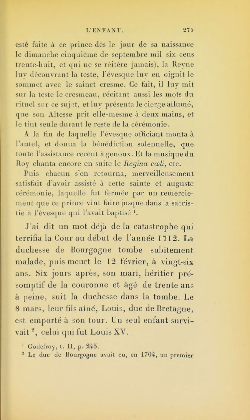 esté faite à ce prince dès le jour de sa naissance le dimanche cinquième de septembre mil six cens trente-huit, et qui ne se réitère jamais), la Reyne luv découvrant la leste, l'évesque luy eu oignit le sommet avec le sainct cresme. Ce fait, il luy mit sur la teste le cresmeau, récitant aussi les mots du rituel .sur ce suj 't, et luy présenta le cierge allumé, que son Altesse prit elle-mesme à deux mains, et. le tint seule durant le reste de la cérémonie. A la fin de laquelle l'évesque officiant monta à l'autel, et donna la bénédiction solennelle, que toute l'assistance récent à genoux. Et la musique du Roy chanta encore en suite le Regina cœli, etc. Puis chacun s'en retourna, merveilleusement satisfait d'avoir assisté à cette sainte et auguste cérémonie, laquelle fut fermée par un remercie- ment que ce prince vint faire jusque dans la sacris- tie à l'évesque qui l'avait baptisé '. J'ai dit un mot déjà de la catastrophe qui terrifia la Cour au début de Tannée 1712. La duchesse de Bourgogne tombe subitement malade, puis meurt le 12 février, à vingt-six ans. Six jours après, son mari, héritier pré- somptif de la couronne et âgé de trente ans à peine, suit la duchesse dans la tombe. Le 8 mars, leur fils aîné, Louis, duc de Bretagne, est emporté à son tour. Un seul enfant survi- vait , celui qui fut Louis XV. 1 Godefroy, t. II, p. 245. 5 Le duc de Bourgogne avait eu, en 1704, un premier