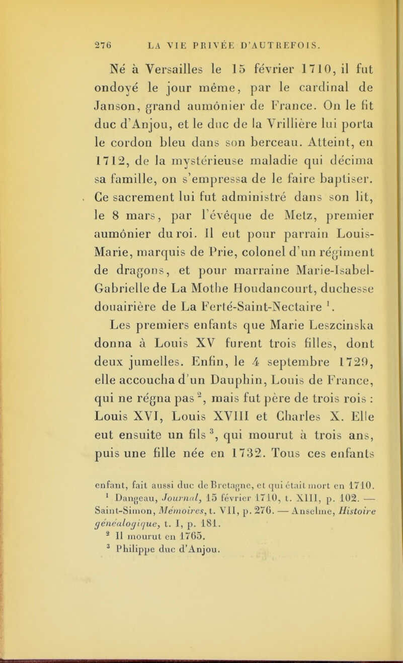 Né à Versailles le 15 février 1710, il fut ondoyé le jour même, par le cardinal de Janson, grand aumônier de France. On le fit duc d'Anjou, et le duc de la Vrillière lui porta le cordon bleu dans son berceau. Atteint, en 1712, de la mystérieuse maladie qui décima sa famille, on s'empressa de le faire baptiser. Ce sacrement lui fut administré dans son lit, le 8 mars, par i'évêque de Metz, premier aumônier du roi. il eut pour parrain Louis- Marie, marquis de Prie, colonel d'un régiment de dragons, et pour marraine Marie-Isabel- Gabriellede La Mothe Houdancourt, duchesse douairière de La Ferté-Saint-Nectaire 1. Les premiers enfants que Marie Leszcinska donna à Louis XV furent trois filles, dont deux jumelles. Enfin, le 4 septembre 1721), elle accoucha d'un Dauphin, Louis de France, qui ne régna pas2, mais fut père de trois rois : Louis XVI, Louis XVIII et Charles X. Elle eut ensuite un fils 3, qui mourut à trois ans, puis une fille née en 1732. Tous ces enfants enfant, fait aussi duc de Bretagne, et qui était mort en 1710. 1 Dangeau, Journal, 15 février 1710, t. XIII, p. 102. — Saint-Simon, Mémoires, t. Vil, p. 270. — Anselme, Histoire généalogique) t. 1, p. 181. 2 11 mourut en 1765. 3 Philippe duc d'Anjou.