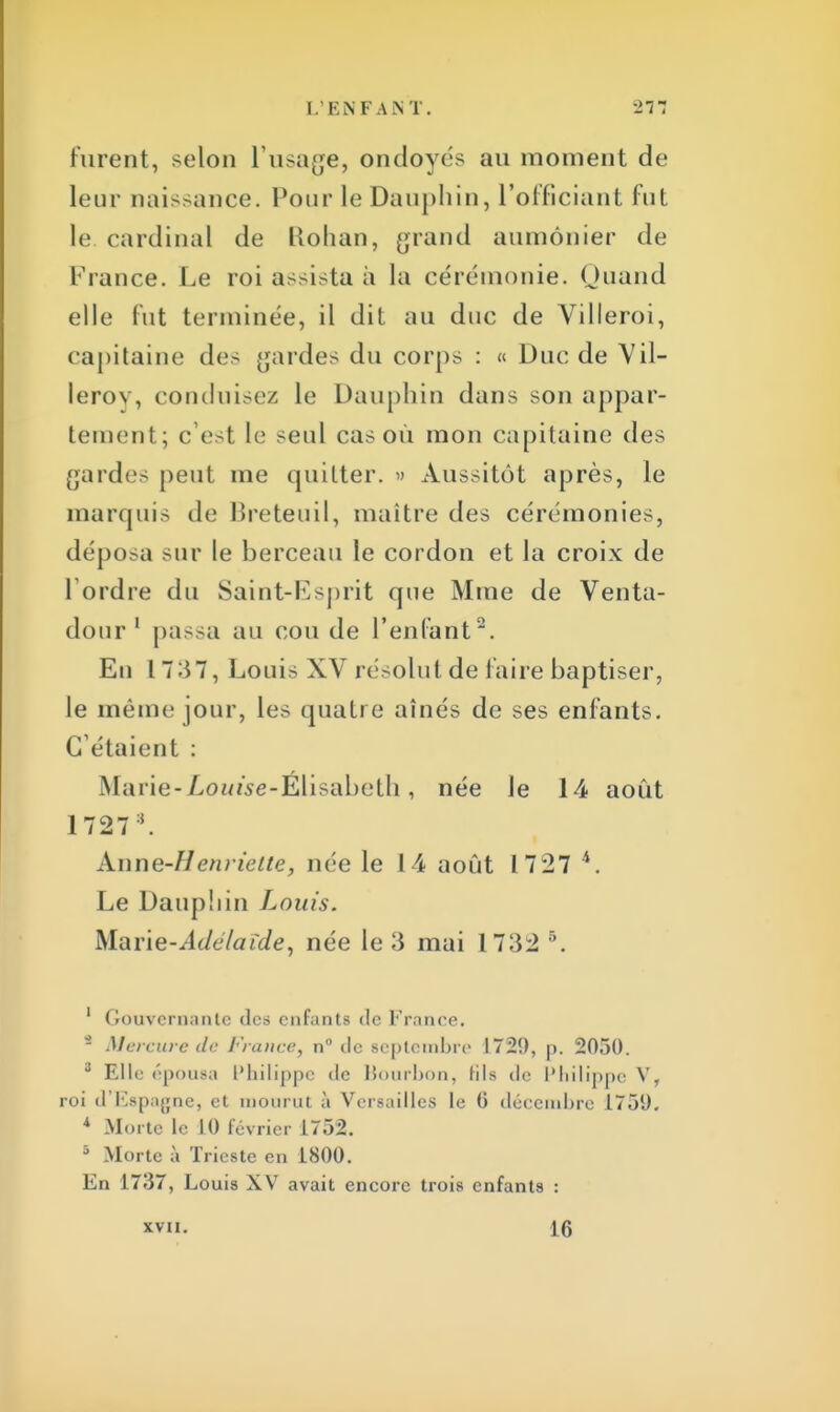 Furent, selon L'usage, oncloyés au moment de leur naissance. Pour le Dauphin, l'officiant fut le cardinal de Rohan, grand aumônier de France. Le roi assista à La cérémonie. Quand elle Put terminée, il dit au duc de Villeroi, capitaine des gardes du corps : « Duc de Vil- lerov, conduisez le Dauphin dans son appar- tement; c'est le seul cas où mon capitaine des gardes peut me quitter. » Aussitôt après, le marquis de Breteuil, maître des cérémonies, déposa sur le berceau le cordon et la croix de Tordre du Saint-Esprit que Mme de Venta- dour 1 passa au cou de l'enfant2. En 1737, Louis XV résolut de faire baptiser, le même jour, les quatre aînés de ses enfants. C'étaient : Marie-jLoui'se-Elisabeth, née le 14 août 1 727 l. Anne-Henriette, née le 14 août 1727 4. Le Dauphin Louis. Marie-Adélaïde, née le 3 mai 1732 5. 1 Gouvernante des enfants de France. - Mercure de France, n° de septembre 1729, p. 2050. 3 Elle épousa Philippe de Bourbon, hls de Philippe V, roi d'Espagne, et mourut à Versailles le 6 décembre 1751). 4 Morte le 10 février 1752. * Morte a Triestc en 1800. En 1737, Louis XV avait encore trois enfants : XVII. 16