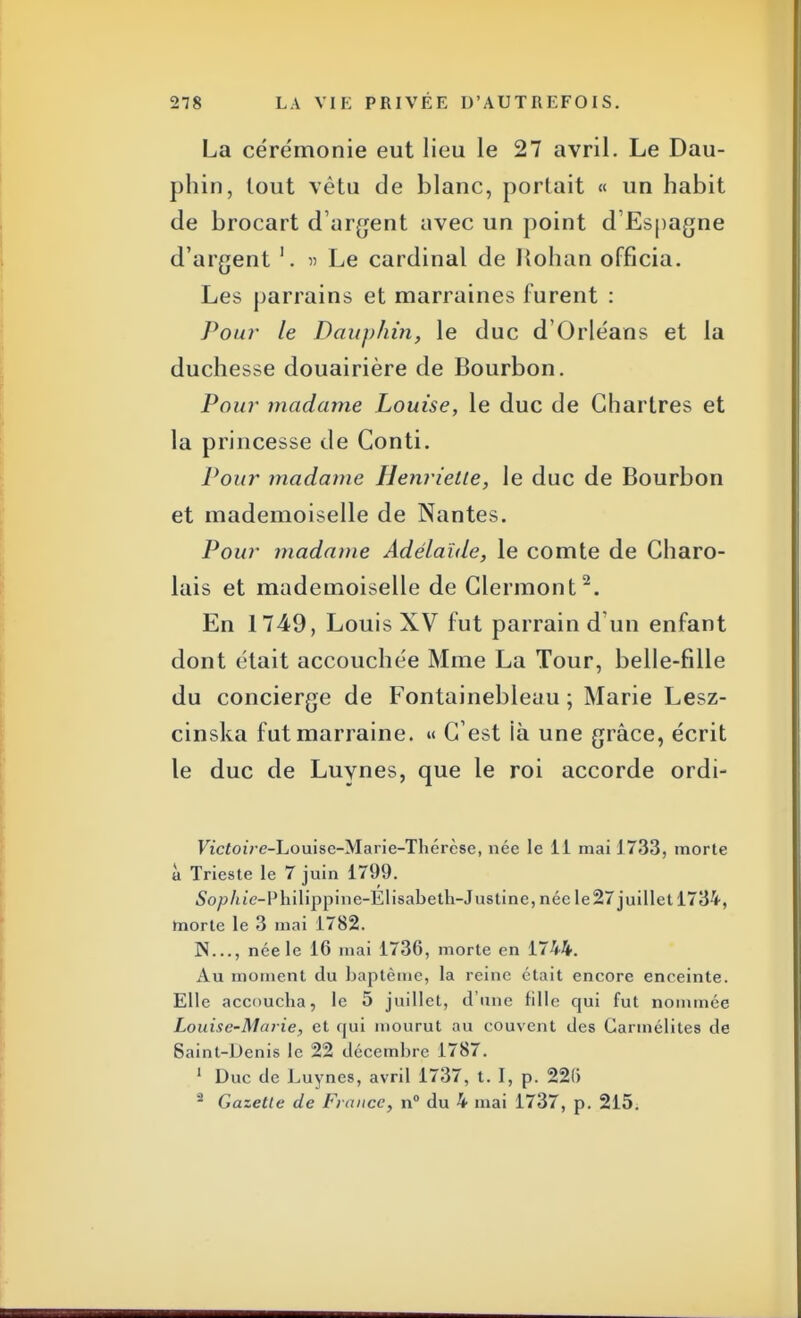 La cérémonie eut lieu le 27 avril. Le Dau- phin, tout vêtu de blanc, portait « un habit de brocart d'argent avec un point d'Espagne d'argent '. » Le cardinal de Hohan officia. Les parrains et marraines furent : Pour le Dauphin, le duc d'Orléans et la duchesse douairière de Bourbon. Pour madame Louise, le duc de Chartres et la princesse de Conti. Pour madame Henriette, le duc de Bourbon et mademoiselle de Nantes. Pour madame Adélaïde, le comte de Gharo- lais et mademoiselle de Glermont2. En 1749, Louis XV fut parrain d'un enfant dont était accouchée Mme La Tour, belle-fille du concierge de Fontainebleau ; Marie Lesz- cinska fut marraine. « C'est là une grâce, écrit le duc de Luynes, que le roi accorde ordi- FtcfoiVe-Louise-Marie-Thérèse, née le 11 mai 1733, morte à Trieste le 7 juin 1799. So/:>/ue-Philippine-Elisabeth-Justine, née le27 juillet 1734, morte le 3 mai 1782. N..., née le 16 mai 1736, morte en 1744. Au moment du baptême, la reine était encore enceinte. Elle accoucha, le 5 juillet, d'une rille qui fut nommée Louise-Marie, et qui mourut au couvent des Carmélites de Saint-Denis le 22 décembre 1787. 1 Duc de Luynes, avril 1737, t. I, p. 22(5 2 Gazette de France, n° du 4 niai 1737, p. 215.