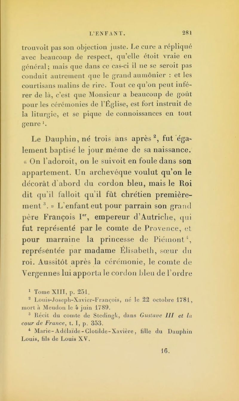 trouvoit pas son objection juste. Le cure a répliqué avec beaucoup de respect, qu'elle étoit vraie en général; mais que dans ce cas-ci il ue se seroit pas conduit autrement que le grand aumônier : et les courtisans malins de rire. Toul ce qu'on peut infé- rer de là, c'est que Monsieur a beaucoup de goût pour les cérémonies de l'Église, est fort instruit de la liturgie, et se pique de connoissances en tout genre Le Dauphin, né trois ans après2, fut éga- lement baptisé le jour même de sa naissance. « On l'adoroit, on le suivoit en foule dans son appartement. Un archevêque voulut qu'on le décorât d'abord du cordon bleu, mais le Roi dit qu'il falloit qu'il fût chrétien première- ment 3. » L'enfant eut pour parrain son grand père François I, empereur d'Autriche, qui fut représenté par le comte de Provence, et pour marraine la princesse de Piémont', représentée par madame Elisabeth, sœur du roi. Aussitôt après la cérémonie, le comte de Vergennes lui apporta le cordon bleu de l'ordre 1 Tome XIII, p. 251. 9 Louifr-Joseph-Xavier-François, né le 22 octobre 1781, mort à Mcudon le 4 juin 1789. 3 Récit du comte de Stedingk, dans Gustave III et la cour de France, t. I, p. 353. * Marie-Adélaïde - Clotildc-Xavièrc , tille du Dauphin Louis, tils de Louis XV. 1G.