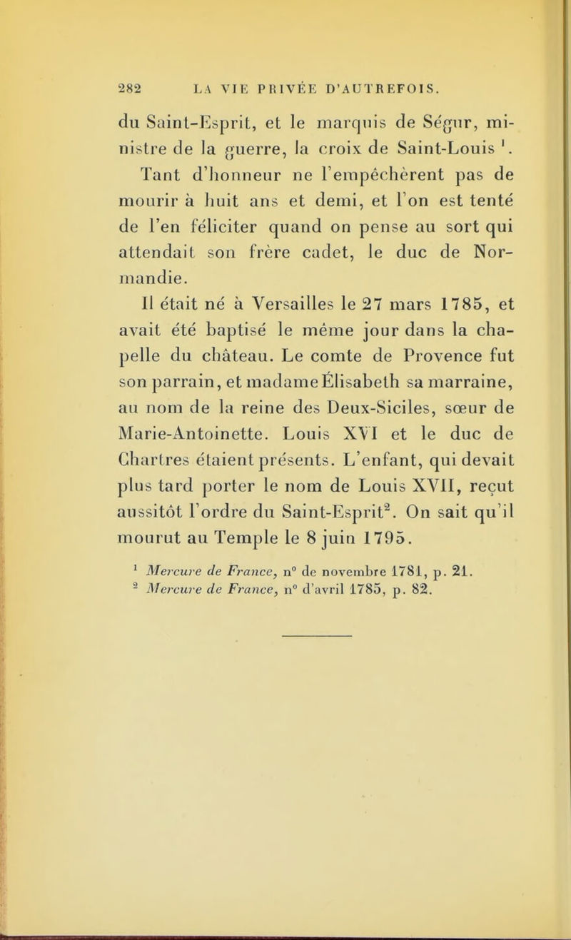 du Saint-Esprit, et le marquis de Se'gur, mi- nistre de la guerre, la croix de Saint-Louis 1. Tant d'honneur ne l'empêchèrent pas de mourir à huit ans et demi, et l'on est tenté de l'en féliciter quand on pense au sort qui attendait son frère cadet, le duc de Nor- mandie. Il était né à Versailles le 27 mars 1785, et avait été baptisé le même jour dans la cha- pelle du château. Le comte de Provence fut son parrain, et madameÉlisabeth sa marraine, au nom de la reine des Deux-Siciles, sœur de Marie-Antoinette. Louis XVI et le duc de Chartres étaient présents. L'enfant, qui devait plus tard porter le nom de Louis XVII, reçut aussitôt l'ordre du Saint-Esprit2. On sait qu'il mourut au Temple le 8 juin 1795. 1 Mercure de France, n° de novembre 1781, p. 21. 2 Mercure de France, n° d'avril 1785, p. 82.