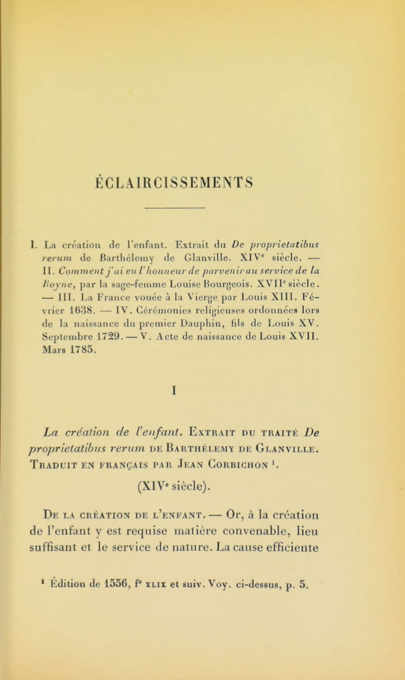 ÉCLAIRCISSEMENTS I. La création île l'enfant. Extrait du De proprietatibus rerum de Barthélémy de Glanville. XIVe siècle. — II. Comment jai eu lhonneur de parvenir au service de la Hoyne, par la Base-femme Louise Bourgeois. XVIIsiècle. — III. La France vouée à la Vierge par Louis XIII. Fé- vrier 1638. — IV. Cérémonies religieuses ordonnées lors de la naissance du premier Dauphin, (ils de Louis XV. Septembre 1729. — V. Acte de naissance de Louis XVII. Mus 1785. 1 La création de l'enfant. Extrait du traité De proprietatibus rerum de Barthélémy de Glanville. Traduit en erançais par Jean Gorhichon '. (XIV» siècle). De la création de l'enfant. — Or, à la création de l'enfant y est requise maliùre convenable, lieu suffisant et le service de nature. La cause efficiente