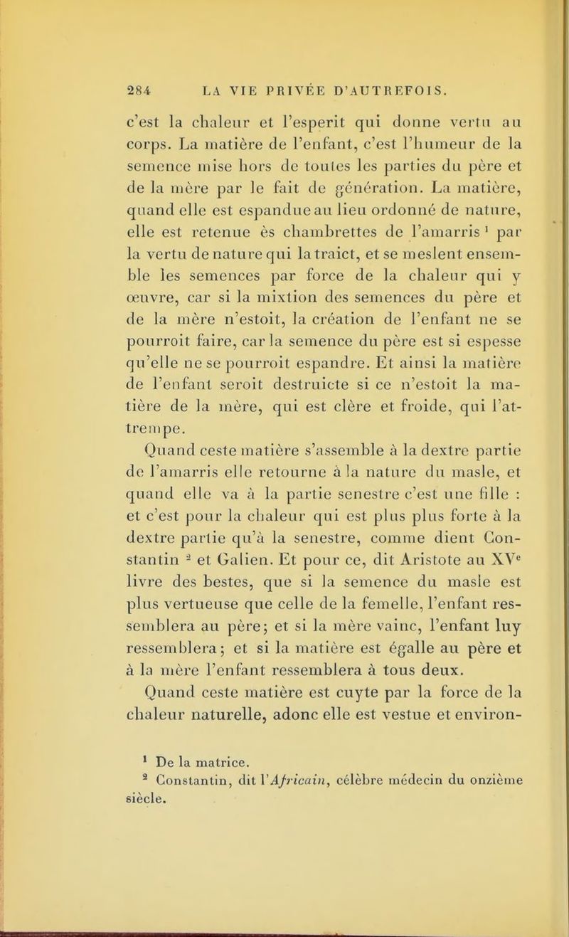 c'est la chaleur et l'esperit qui donne vertu au corps. La matière de l'enfant, c'est l'humeur de la semence mise hors de toules les parties du père et de la mère par le fait de génération. La matière, quand elle est espandueau lieu ordonné de nature, elle est retenue ès chambrettes de l'amarris 1 par la vertu de nature qui latraict, et se meslent ensem- ble les semences par force de la chaleur qui y œuvre, car si la mixtion des semences du père et de la mère n'estoit, la création de l'enfant ne se pourroit faire, caria semence du père est si espesse qu'elle ne se pourroit espandre. Et ainsi la matière de l'enfant seroit destruicte si ce n'estoit la ma- tière de la mère, qui est clère et froide, qui l'at- tre mpe. Quand ceste matière s'assemble à la dextrc partie de l'amarris elle retourne à la nature du masle, et quand elle va à la partie senestre c'est une fille : et c'est pour la chaleur qui est plus plus forte à la dextre partie qu'à la senestre, comme dient Con- stantin - et Galien. Et pour ce, dit Aristote au XVe livre des bestes, que si la semence du masle est plus vertueuse que celle de la femelle, l'enfant res- semblera au père; et si la mère vainc, l'enfant luy ressemblera; et si la matière est égalle au père et à la mère l'enfant ressemblera à tous deux. Quand ceste matière est cuyte par la force de la chaleur naturelle, adonc elle est vestue et environ- 1 De la matrice. 2 Constantin, dit VAfricain, célèbre médecin du onzième siècle.