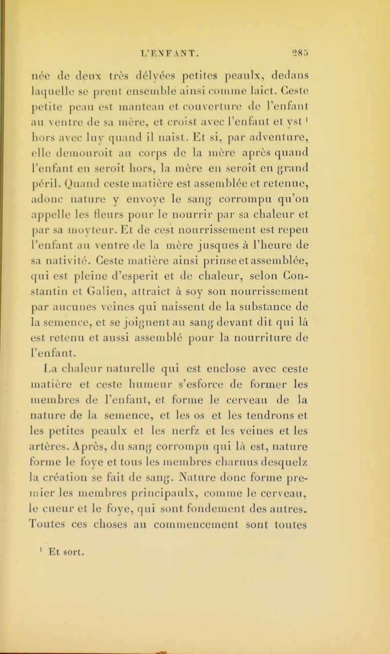 L'ENF \ N T. <>8.-> née de deux très délyées petites peaulx, dedans laquelle se prenl ensemble ainsi comme laict. Geste petite peau esl manteau et couverture de l'enfanl au ventre de sa mère, et croist avec l'enfant et yst1 hors avec luv quand il naist. Et si, par adventnre, tdle demouroil an corps de la mère après quand l'enfant en seroit hors, la mère en seroit en grand péril. Quand ceste matière est assemblée et retenue, adonc nature y envoyé le sang corrompu qu'on appelle les Heurs pour le nourrir par sa chaleur et par sa movteur. I*]t de cest nourrissement est repeu l'enfant au ventre de la mère jusques à l'heure de sa nativité. Ceste matière ainsi prinse et assemblée, qui esl pleine d'esperit et de chaleur, selon Con- stantin et Galien, attraict à soy son nourrissement par aucunes veines qui naissent de la substance de la semence, el se joignent au sang devant dit qui là est retenu et aussi assemblé pour la nourriture de l'enfant. La chaleur naturelle qui est enclose avec cesle matière et ceste humeur s'esforce de former les membres de l'enfant, et forme le cerveau de la nature de la semence, et les os et les tendrons et les petites peaulx et les nerf/ et les veines et les artères. Après, du sang corrompu qui là est, nature forme le foye et tous les membres charnus desquel/, la création se fait de sang. Nature donc forme pre- mier les membres principaulx, comme le cerveau, le cueur et le foye, qui sont fondement des autres. Toutes ces choses au commencement sont toutes 1 Et sort.
