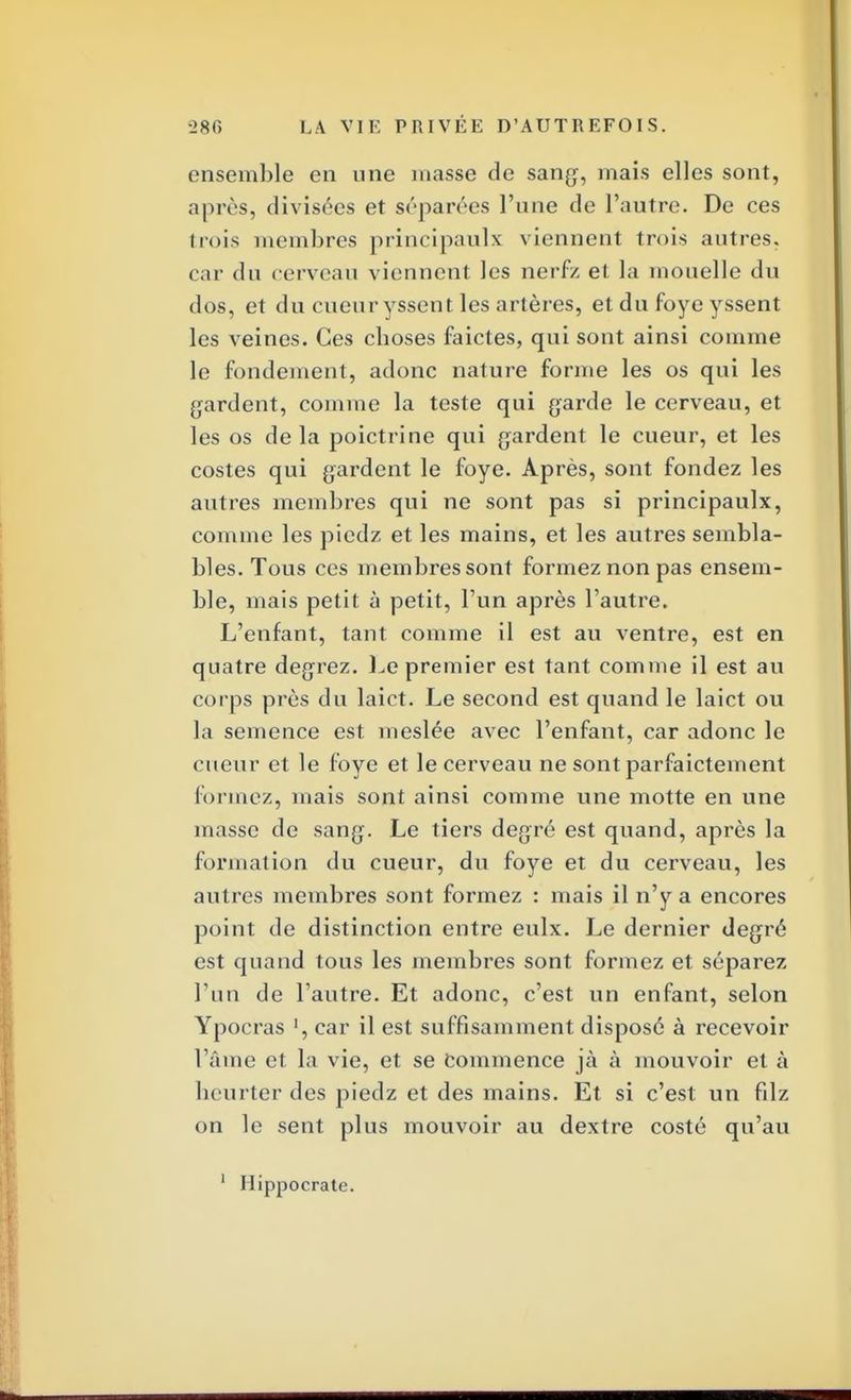 ensemble en une masse de sang, mais elles sont, après, divisées et séparées l'une de l'autre. De ces trois membres principaulx viennent trois autres, car du cerveau viennent les nerfz et la mouelle du dos, et du cueuryssent les artères, et du foye yssent les veines. Ces cboses faicles, qui sont ainsi comme le fondement, adonc nature forme les os qui les gardent, comme la teste qui garde le cerveau, et les os de la poictrine qui gardent le cueur, et les costes qui gardent le foye. Après, sont fondez les autres membres qui ne sont pas si principaulx, comme les piedz et les mains, et les autres sembla- bles. Tous ces membres sont formez non pas ensem- ble, mais petit à petit, l'un après l'autre. L'enfant, tant comme il est au ventre, est en quatre degrez. Le premier est tant comme il est au corps près du laict. Le second est quand le laict ou la semence est meslée avec l'enfant, car adonc le cueur et le foye et le cerveau ne sont parfaictement formez, mais sont ainsi comme une motte en une masse de sang. Le tiers degré est quand, après la formation du cueur, du foye et du cerveau, les autres membres sont formez : mais il n'y a encores point de distinction entre eulx. Le dernier degré est quand tous les membres sont formez et séparez l'un de l'autre. Et adonc, c'est un enfant, selon Ypocras l, car il est suffisamment disposé à recevoir l'âme et la vie, et se Commence jà à mouvoir et à heurter des piedz et des mains. Et si c'est un filz on le sent plus mouvoir au dextre costé qu'au 1 Hippocrate.