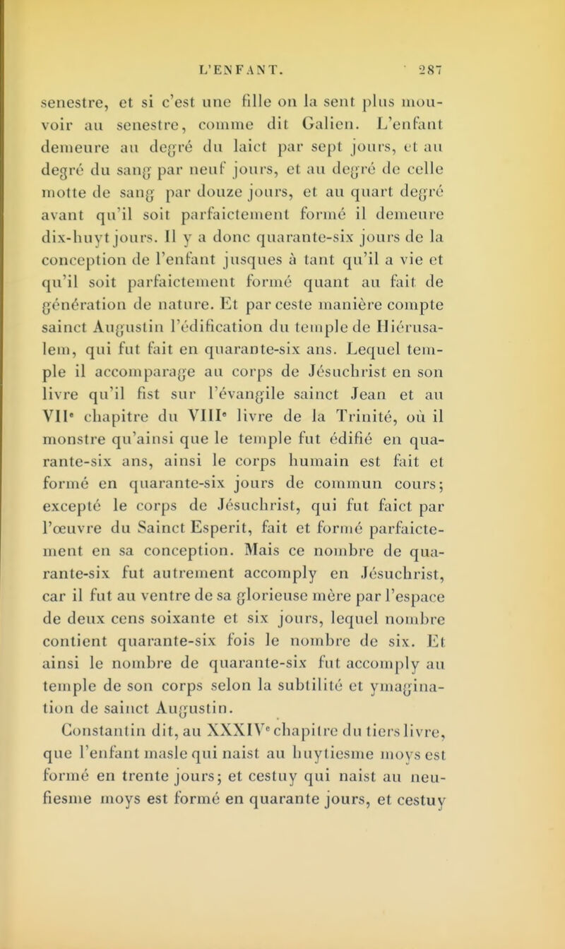 senestre, et si c'est une fille on la sent plus mou- voir au senestre, comme dit Galien. L'enfant demeure au degré du laîct par sept jouis, et au degré du sang par neuf jours, et au degré de celle motte de sang par douze jours, et au quarl degré avant qu'il soit parfaictement formé il demeure dix-huvt jours. Il y a donc quarante-six jouis de la conception de L'enfant jusques à tant qu'il a vie et qu'il soit parfaictemenl formé quant au fait, de génération de nature. Et parceste manière compte sainct Augustin l'édification du temple de Hiérusa- lem, qui fut fait en quarante-six ans. Lequel tem- ple il accomparafe au corps de Jésucbrist en son livre qu'il fist sur l'évangile sainct Jean et au VIIe chapitre du VIIIe livre de la Trinité, où il monstre qu'ainsi que le temple fut édifié en qua- rante-six ans, ainsi le corps humain est fait et formé en quarante-six jours de commun cours; excepté le corps de Jésuchrist, qui fut faict par l'œuvre du Sainct Esperit, fait et formé parfaicte- ment en sa conception. Mais ce nombre de qua- rante-six fut autrement accomply en Jésuchrist, car il fut au ventre de sa glorieuse mère par l'espace de deux cens soixante et six jours, lequel nombre contient quarante-six fois le nombre de six. El ainsi le nombre de quarante-six fut accomply au temple de son corps selon la subtilité et imagina- tion de sainct Augustin. Constantin dit, au XXXIVe chapitre du tiers livre, que l'enfant masle qui naist au huytiesme moys est formé en trente jours; et cestuy qui naist au neu- fiesme moys est formé en quarante jours, et cestuy