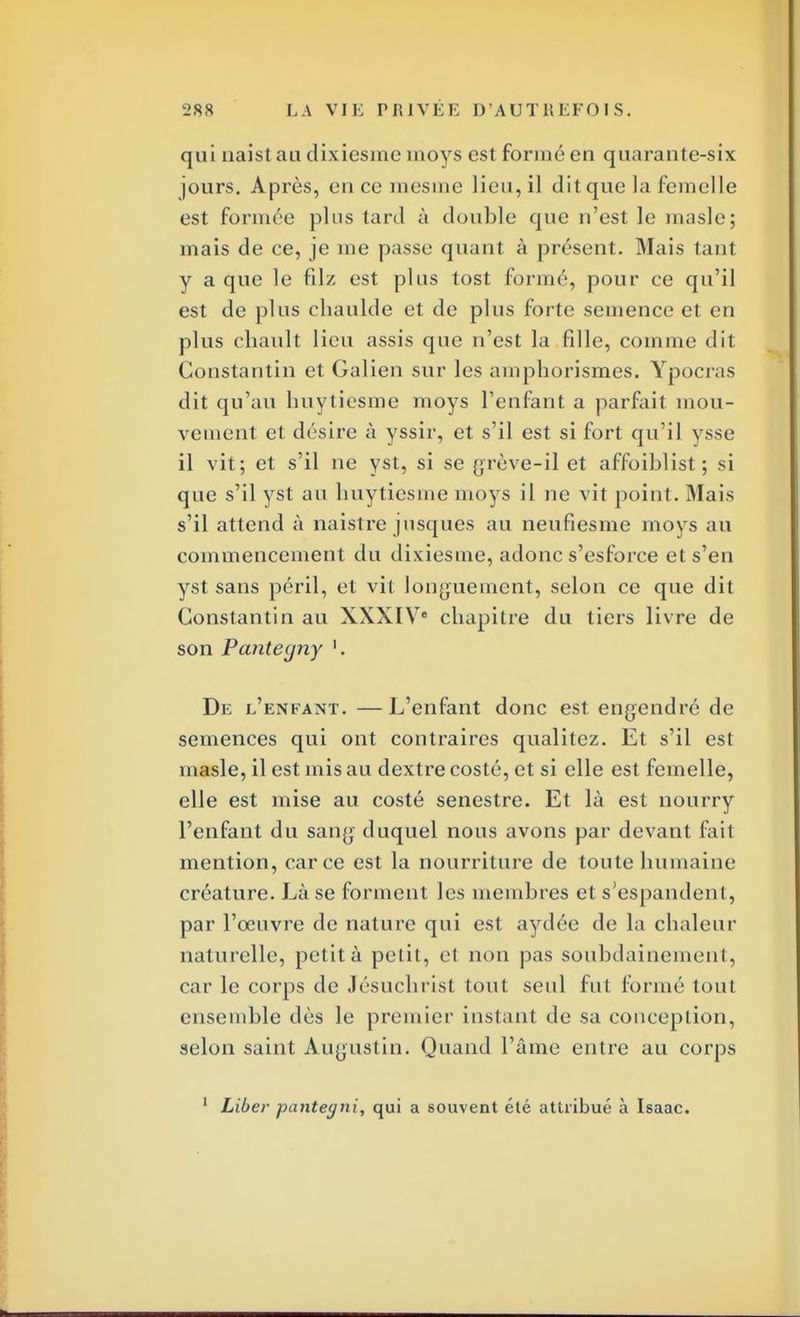 qui naist au dixiesmc nioys est formé en quarante-six jours. Après, en ce mesine lieu, il dit que la femelle est formée plus tard à double que n'est le masle; mais de ce, je me passe quant à présent. Mais tanl y a que le filz est plus tost formé, pour ce qu'il est de plus chaulde et de plus forte semence et en plus chault lieu assis que n'est la fille, comme dil Constantin et Galien sur les amphorismes. Ypocras dit qu'au huytiesme moys l'enfant a parfait mou- vement et désire à yssir, et s'il est si fort qu'il ysse il vit; et s'il ne yst, si se grève-il et affoiblist; si que s'il yst avi huytiesme moys il ne vit point. Mais s'il attend à naistre jusques au neufiesme moys au commencement du dixiesme, adonc s'esforce et s'en yst sans péril, et vit longuement, selon ce que dit Constantin au XXXIVe chapitre du tiers livre de son Pantegny '. De l'enfant. —L'enfant donc est engendré de semences qui ont contraires qualitez. Et s'il est masle, il est mis au dextre costé, et si elle est femelle, elle est mise au costé senestre. Et là est nourry l'enfant du sang duquel nous avons par devant fait mention, car ce est la nourriture de toute humaine créature. Là se forment les membres et s'espandenl , par l'oeuvre de nature qui est aydée de la chaleur naturelle, petit à petit, et non pas soubdainement, car le corps de Jésuchrist tout seul fut formé tout ensemble dès le premier instant de sa conception, selon saint Augustin. Quand l'âme entre au corps 1 Liber pantegni, qui a souvent été attribué à Isaac.