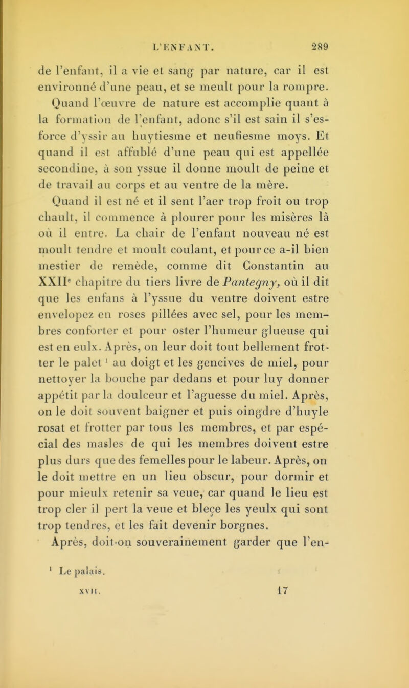 de l'enfant, il a vie et sang par nature, car il est environné d'une peau, et se meult pour la rompre. Quand l'œuvre de nature est accomplie quant à la formation de l'enfant, adonc s'il est sain il s'es- force d'yssir au huytiesme et nenfiesme moys. Et quand il esl affublé d'une pean qui est appellée secondine, à son yssue il donne moult de peine et de travail au corps et au ventre de la mère. Quand il est né et il sent l'aer trop froit ou trop chault, il commence à plourer pour les misères là où il entre. La chair de l'enfant nouveau né est monlt tendre et moult coulant, et pour ce a-il bien mestier de remède, comme dit Constantin au XXIIe chapitre du tiers livre de Pantegny, où il dit que les enfuis à l'yssue du ventre doivent estre envelopez en roses pillées avec sel, pour les mem- bres conforter et pour oster l'humeur glueuse qui est en enlx. Apres, on leur doit tout bellement frot- ter le palet 1 au doigt et les gencives de miel, pour nettoyer la bouche par dedans et pour luy donner appétit par la doulceur et l'aguesse du miel. Après, on le doit souvent baigner et puis oingdre d'huyle rosat et frotter par tous les membres, et par espé- cial des masles de qui les membres doivent estre plus durs que des femelles pour le labeur. Après, on le doit mettre en un lieu obscur, pour dormir et pour mieulx retenir sa veue, car quand le lieu est trop cler il pert la veue et bleçe les yeulx qui sont trop tendres, et les fait devenir borgnes. Après, doit-on souverainement garder que l'en- 1 Le palais. XVII. 17