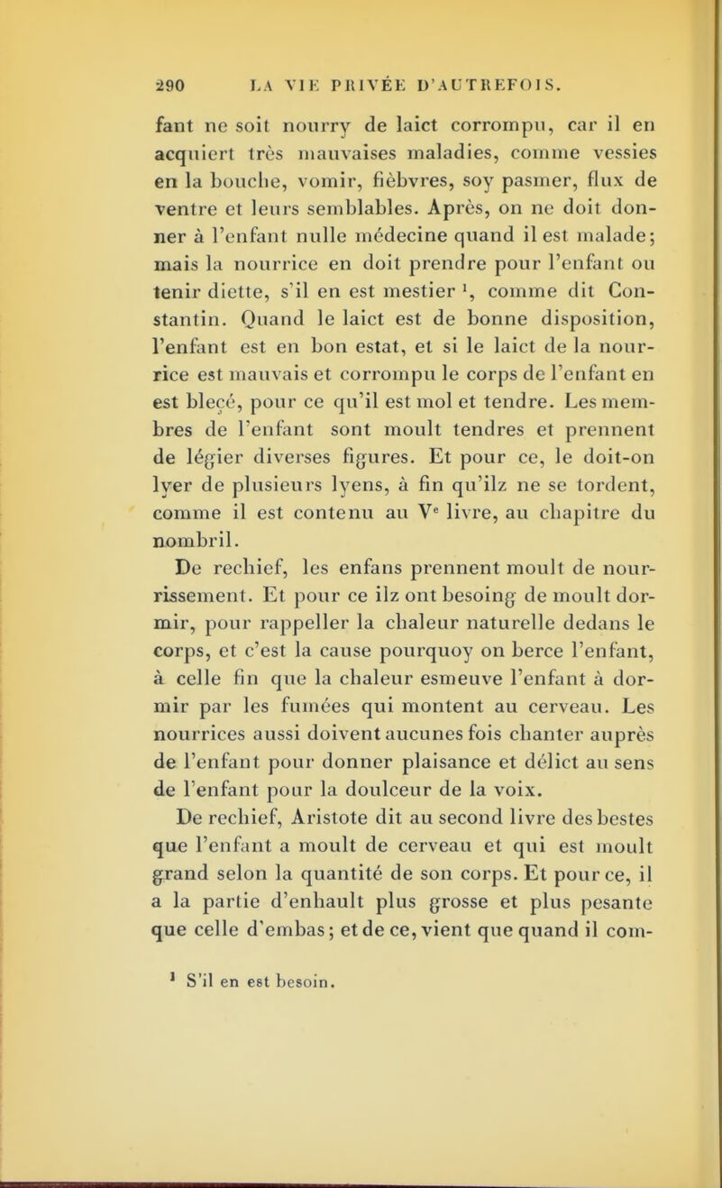 fant ne soit nourry de laict corrompu, car il en acquiert très mauvaises maladies, comme vessies en la bouche, vomir, fièbvres, soy pasmer, flux de ventre et leurs semblables. Après, on ne doit don- ner à l'enfant nulle médecine quand il est malade; mais la nourrice en doit prendre pour l'enfant ou tenir diette, s'il en est mestier comme dit Con- stantin. Quand le laict est de bonne disposition, l'enfant est en bon estât, et si le laict de la nour- rice est mauvais et corrompu le corps de l'enfant en est blecé, pour ce qu'il est mol et tendre. Les mem- bres de l'enfant sont moult tendres et prennent de légier diverses figures. Et pour ce, le doit-on lyer de plusieurs lyens, à fin qu'ilz ne se tordent, comme il est contenu au Ve livre, au chapitre du nombril. De rechief, les enfans prennent moult de nour- rissement. Et pour ce ilz ontbesoing de moult dor- mir, pour rappeller la chaleur naturelle dedans le corps, et c'est la cause pourquoy on berce l'enfant, à celle fin que la chaleur esmeuve l'enfant à dor- mir par les fumées qui montent au cerveau. Les nourrices aussi doivent aucunes fois chanter auprès de l'enfant pour donner plaisance et délict au sens de l'enfant pour la doulceur de la voix. De rechief, Aristote dit au second livre desbestes que l'enfant a moult de cerveau et qui est moult grand selon la quantité de son corps. Et pour ce, il a la partie d'enhault plus grosse et plus pesante que celle d'embas; et de ce, vient que quand il com- 1 S'il en est besoin.